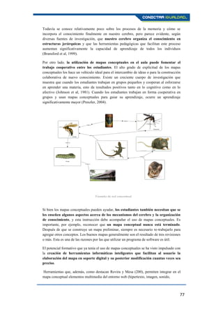 77
Todavía se conoce relativamente poco sobre los procesos de la memoria y cómo se
incorpora el conocimiento finalmente en nuestro cerebro, pero parece evidente, según
diversas fuentes de investigación, que nuestro cerebro organiza el conocimiento en
estructuras jerárquicas y que las herramientas pedagógicas que facilitan este proceso
aumentan significativamente la capacidad de aprendizaje de todos los individuos
(Bransford et al, 1999).
Por otro lado, la utilización de mapas conceptuales en el aula puede fomentar el
trabajo cooperativo entre los estudiantes. El alto grado de explicitud de los mapas
conceptuales los hace un vehículo ideal para el intercambio de ideas o para la construcción
colaborativa de nuevo conocimiento. Existe un creciente cuerpo de investigación que
muestra que cuando los estudiantes trabajan en grupos pequeños y cooperan al esforzarse
en aprender una materia, esto da resultados positivos tanto en lo cognitivo como en lo
afectivo (Johnson et al, 1981). Cuando los estudiantes trabajan en forma cooperativa en
grupos y usan mapas conceptuales para guiar su aprendizaje, ocurre un aprendizaje
significativamente mayor (Preszler, 2004).
Si bien los mapas conceptuales pueden ayudar, los estudiantes también necesitan que se
les enseñen algunos aspectos acerca de los mecanismos del cerebro y la organización
de conocimiento, y esta instrucción debe acompañar el uso de mapas conceptuales. Es
importante, por ejemplo, reconocer que un mapa conceptual nunca está terminado.
Después de que se construye un mapa preliminar, siempre es necesario re-trabajarlo para
agregar otros conceptos. Los buenos mapas generalmente son el resultado de tres revisiones
o más. Esta es una de las razones por las que utilizar un programa de software es útil.
El potencial formativo que ya tenía el uso de mapas conceptuales se ha visto impulsado con
la creación de herramientas informáticas inteligentes que facilitan al usuario la
elaboración del mapa en soporte digital y su posterior modificación cuantas veces sea
preciso.
Herramientas que, además, como destacan Rovira y Mesa (200), permiten integrar en el
mapa conceptual elementos multimedia del entorno web (hipertexto, imagen, sonido,
Ejemplo de red conceptual.
 