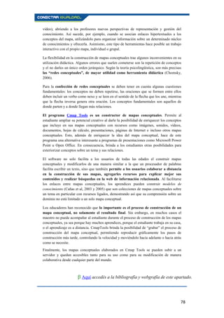78
vídeo), abriendo a los profesores nuevas perspectivas de representación y gestión del
conocimiento. Así sucede, por ejemplo, cuando se asocian enlaces hipertextuales a los
conceptos del mapa, utilizándolo para organizar información sobre un determinado núcleo
de conocimientos y ofrecerla. Asimismo, este tipo de herramientas hace posible un trabajo
interactivo con el propio mapa, individual o grupal.
La flexibilidad en la construcción de mapas conceptuales trae algunos inconvenientes en su
utilización didáctica. Algunos errores que suelen cometerse son la repetición de conceptos
y el no darles un único orden jerárquico. Según la teoría psicolingüística, son más precisas
las “redes conceptuales”, de mayor utilidad como herramienta didáctica (Chomsky,
2006).
Para la confección de redes conceptuales se deben tener en cuenta algunas cuestiones
fundamentales: los conceptos no deben repetirse, las oraciones que se formen entre ellos
deben incluir un verbo como nexo y se leen en el sentido de la flecha que los une, mientras
que la flecha inversa genera otra oración. Los conceptos fundamentales son aquellos de
donde parten y a donde llegan más relaciones.
El programa Cmap Tools es un constructor de mapas conceptuales. Permite al
estudiante ampliar su potencial creativo al darle la posibilidad de enriquecer los conceptos
que incluye en sus mapas conceptuales con recursos como imágenes, sonidos, vídeos,
documentos, hojas de cálculo, presentaciones, páginas de Internet e incluso otros mapas
conceptuales. Esto, además de enriquecer la idea del mapa conceptual, hace de este
programa una alternativa interesante a programas de presentaciones como Microsoft Power
Point u Open Office. En consecuencia, brinda a los estudiantes otras posibilidades para
exteriorizar conceptos sobre un tema y sus relaciones.
El software no solo facilita a los usuarios de todas las edades el construir mapas
conceptuales y modificarlos de una manera similar a la que un procesador de palabras
facilita escribir un texto, sino que también permite a los usuarios colaborar a distancia
en la construcción de sus mapas, agregarles recursos para explicar mejor sus
contenidos y realizar búsquedas en la web de información relacionada. Al facilitarse
los enlaces entre mapas conceptuales, los aprendices pueden construir modelos de
conocimiento (Cañas et al, 2003 y 2005) que son colecciones de mapas conceptuales sobre
un tema en particular con recursos ligados, demostrando así que su comprensión sobre un
dominio no está limitado a un solo mapa conceptual.
Los educadores han reconocido que lo importante es el proceso de construcción de un
mapa conceptual, no solamente el resultado final. Sin embargo, en muchos casos el
maestro no puede acompañar al estudiante durante el proceso de construcción de los mapas
conceptuales, ya sea porque hay muchos aprendices, porque el estudiante trabaja en su casa,
o el aprendizaje es a distancia. CmapTools brinda la posibilidad de “grabar” el proceso de
construcción del mapa conceptual, permitiendo reproducir gráficamente los pasos de
construcción más tarde, controlando la velocidad y moviéndolo hacia adelante o hacia atrás
como se necesite.
Finalmente, los mapas conceptuales elaborados en Cmap Tools se pueden subir a un
servidor y quedan accesibles tanto para su uso como para su modificación de manera
colaborativa desde cualquier parte del mundo.
β Aquí accedés a la bibliografía y webgrafía de este apartado.
 