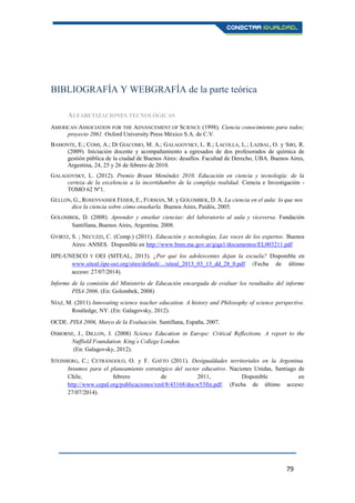 79
BIBLIOGRAFÍA Y WEBGRAFÍA de la parte teórica
ALFABETIZACIONES TECNOLÓGICAS
AMERICAN ASSOCIATION FOR THE ADVANCEMENT OF SCIENCE (1998). Ciencia conocimiento para todos;
proyecto 2061. Oxford University Press México S.A. de C.V.
BAMONTE, E.; COMI, A.; DI GIACOMO, M. A.; GALAGOVSKY, L. R.; LACOLLA, L.; LAZBAL, O. y SIRI, R.
(2009). Iniciación docente y acompañamiento a egresados de dos profesorados de química de
gestión pública de la ciudad de Buenos Aires: desafíos. Facultad de Derecho, UBA. Buenos Aires,
Argentina, 24, 25 y 26 de febrero de 2010.
GALAGOVSKY, L. (2012). Premio Braun Menéndez 2010. Educación en ciencia y tecnología: de la
certeza de la excelencia a la incertidumbre de la compleja realidad. Ciencia e Investigación -
TOMO 62 Nº1.
GELLON, G., ROSENVASSER FEHER, E., FURMAN, M. y GOLOMBEK, D. A. La ciencia en el aula: lo que nos
dice la ciencia sobre cómo enseñarla. Buenos Aires, Paidós, 2005.
GOLOMBEK, D. (2008). Aprender y enseñar ciencias: del laboratorio al aula y viceversa. Fundación
Santillana, Buenos Aires, Argentina. 2008.
GVIRTZ, S. ; NECUZZI, C. (Comp.) (2011). Educación y tecnologías, Las voces de los expertos. Buenos
Aires: ANSES. Disponible en http://www.bnm.me.gov.ar/giga1/documentos/EL003211.pdf
IIPE-UNESCO Y OEI (SITEAL, 2013). ¿Por qué los adolescentes dejan la escuela? Disponible en
www.siteal.iipe-oei.org/sites/default/.../siteal_2013_03_13_dd_28_0.pdf (Fecha de último
acceso: 27/07/2014).
Informe de la comisión del Ministerio de Educación encargada de evaluar los resultados del informe
PISA 2006. (En: Golombek, 2008)
NÍAZ, M. (2011) Innovating science teacher education. A history and Philosophy of science perspective.
Routledge, NY. (En: Galagovsky, 2012).
OCDE. PISA 2006, Marco de la Evaluación. Santillana, España, 2007.
OSBORNE, J., DILLON, J. (2008)
(En: Galagovsky, 2012).
STEINBERG, C.; CETRÁNGOLO, O. y F. GATTO (2011). Desigualdades territoriales en la Argentina.
Insumos para el planeamiento estratégico del sector educativo. Naciones Unidas, Santiago de
Chile, febrero de 2011, Disponible en
http://www.cepal.org/publicaciones/xml/8/43168/docw53fin.pdf. (Fecha de último acceso:
27/07/2014).
 