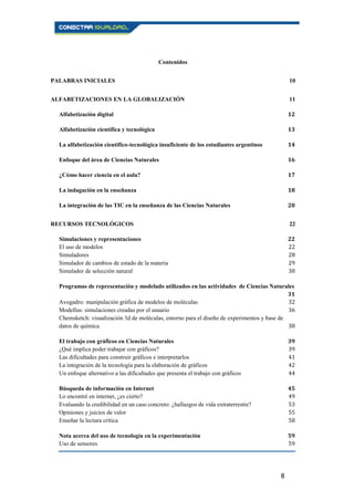 8
Contenidos
PALABRAS INICIALES 10
ALFABETIZACIONES EN LA GLOBALIZACIÓN 11
Alfabetización digital 12
Alfabetización científica y tecnológica 13
La alfabetización científico-tecnológica insuficiente de los estudiantes argentinos 14
Enfoque del área de Ciencias Naturales 16
¿Cómo hacer ciencia en el aula? 17
La indagación en la enseñanza 18
La integración de las TIC en la enseñanza de las Ciencias Naturales 20
RECURSOS TECNOLÓGICOS 22
Simulaciones y representaciones 22
El uso de modelos 22
Simuladores 28
Simulador de cambios de estado de la materia 29
Simulador de selección natural 30
Programas de representación y modelado utilizados en las actividades de Ciencias Naturales
31
Avogadro: manipulación gráfica de modelos de moléculas 32
Modellus: simulaciones creadas por el usuario 36
Chemsketch: visualización 3d de moléculas, entorno para el diseño de experimentos y base de
datos de química 38
El trabajo con gráficos en Ciencias Naturales 39
¿Qué implica poder trabajar con gráficos? 39
Las dificultades para construir gráficos e interpretarlos 41
La integración de la tecnología para la elaboración de gráficos 42
Un enfoque alternativo a las dificultades que presenta el trabajo con gráficos 44
Búsqueda de información en Internet 45
Lo encontré en internet, ¿es cierto? 49
Evaluando la credibilidad en un caso concreto: ¿hallazgos de vida extraterrestre? 53
Opiniones y juicios de valor 55
Enseñar la lectura crítica 58
Nota acerca del uso de tecnología en la experimentación 59
Uso de sensores 59
 