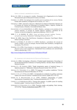 80
SIMULACIONES Y REPRESENTACIONES
BUNGE, M. (1983). La investigación científica. Documento de la Organización de los Estados
Iberoamericanos para la Educación la Ciencia y la Cultura.
CHAMIZO, J. A. (2010). Una tipología de los modelos para la enseñanza de las ciencias. Revista
Eureka sobre enseñanza y divulgación de las ciencias, vol. 7 nro. 1.
CHELQUER, J. (2001). Informática Educativa. Material de la cátedra de Informática Educativa de
la Comisión de Carreras de Profesorado de Enseñanza Media y Superior, Facultad de
Ciencias Exactas y Naturales, Universidad de Buenos Aires.
GALAGOVSKY, L. R., & ADÚRIZ-BRAVO, A. (2001). Modelos y analogías en la enseñanza de las
ciencias naturales: el concepto de "modelo didáctico analógico". Enseñanza de las
Ciencias: revista de investigación y experiencias didácticas, 19(2), 231-242.
DORI, Y .J., & BARAK, M. (2001). Virtual and physical molecular modeling: Fostering
and spatial understanding. Educational Technology & Society, 4(1), 61-74.
MAGEE, M. (2006). State of the Field Review: Simulation in Education: Final Report Alberta
Online Learning Consortium.
RAVIOLO, A., RAMÍREZ, P., & LÓPEZ, E. A. (2010). Enseñanza y aprendizaje del concepto de
modelo científico a través de analogías. Revista Eureka sobre enseñanza y divulgación de
las ciencias, 7(3), 581-612.
TEODORO, V. D. (1998). From formulae to conceptual experiments: interactive modelling in the
physical sciences and in mathematics. International CoLos conference new network-based
media in education (pp. 13-22).
http://www.if.ufrgs.br/tex/fis01043/textos/VDTeodoro1998.pdf
EL TRABAJO CON GRÁFICOS EN CIENCIAS NATURALES
AOYAMA, K. (2006). Investigating a Hierarchy of Students’graph Interpretation. Proceedings of
the Seventh International Conference on Teaching Statistics. Salvador, Brazil: International
Statistical Institute.
AOYAMA, K. y M. STEPHENS (2003). "Graph interpretation aspects of statistical literacy: A
Japanese perspective." Mathematics Education Research Journal 15(3): 207-225.
ARTEAGA, P., C. BATANERO, ET AL. (2009). "El lenguaje de los gráficos estadísticos." Revista
Iberoamericana de Educación Matemática 18: 93-104.
GARCÍA, J. J. G. y F. J. P. PALACIOS (2007). "¿Comprenden los estudiantes las gráficas cartesianas
usadas en los textos de ciencias?" Enseñanza de las Ciencias, España 25(1): 107-132.
GERBER, R., G. BOULTON-LEWIS, ET AL. (1995). "Children's understanding of graphic
representations of quantitative data." Learning and Instruction 5(1): 77-100.
LAVERTY, J. y G. KORTEMEYER (2012). "Function plot response: A scalable system for teaching
kinematics graphs." American Journal of Physics 80: 724.
LEINHARDT, G., O. ZASLAVSKY, ET AL. (1990). "Functions, graphs, and graphing: Tasks, learning,
and teaching." Review of educational research 60(1): 1-64.
 