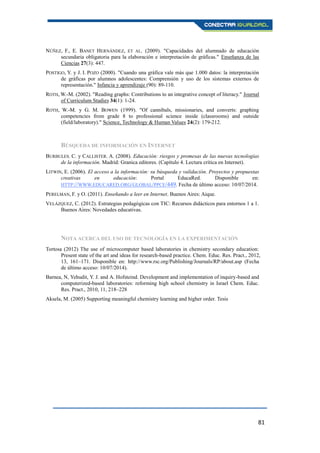 81
NÚÑEZ, F., E. BANET HERNÁNDEZ, ET AL. (2009). "Capacidades del alumnado de educación
secundaria obligatoria para la elaboración e interpretación de gráficas." Enseñanza de las
Ciencias 27(3): 447.
POSTIGO, Y. y J. I. POZO (2000). "Cuando una gráfica vale más que 1.000 datos: la interpretación
de gráficas por alumnos adolescentes: Comprensión y uso de los sistemas externos de
representación." Infancia y aprendizaje (90): 89-110.
ROTH, W.-M. (2002). "Reading graphs: Contributions to an integrative concept of literacy." Journal
of Curriculum Studies 34(1): 1-24.
ROTH, W.-M. y G. M. BOWEN (1999). "Of cannibals, missionaries, and converts: graphing
competencies from grade 8 to professional science inside (classrooms) and outside
(field/laboratory)." Science, Technology & Human Values 24(2): 179-212.
BÚSQUEDA DE INFORMACIÓN EN INTERNET
BURBULES. C. y CALLISTER. A. (2008). Educación: riesgos y promesas de las nuevas tecnologías
de la información. Madrid: Granica editores. (Capítulo 4. Lectura crítica en Internet).
LITWIN, E. (2006). El acceso a la información: su búsqueda y validación. Proyectos y propuestas
creativas en educación: Portal EducaRed. Disponible en:
HTTP://WWW.EDUCARED.ORG/GLOBAL/PPCE/449. Fecha de último acceso: 10/07/2014.
PERELMAN, F. y O. (2011). Enseñando a leer en Internet. Buenos Aires: Aique.
VELÁZQUEZ, C. (2012). Estrategias pedagógicas con TIC: Recursos didácticos para entornos 1 a 1.
Buenos Aires: Novedades educativas.
NOTA ACERCA DEL USO DE TECNOLOGÍA EN LA EXPERIMENTACIÓN
Tortosa (2012) The use of microcomputer based laboratories in chemistry secondary education:
Present state of the art and ideas for research-based practice. Chem. Educ. Res. Pract., 2012,
13, 161–171. Disponible en: http://www.rsc.org/Publishing/Journals/RP/about.asp (Fecha
de último acceso: 10/07/2014).
Barnea, N, Yehudit, Y. J. and A. Hofsteind. Development and implementation of inquiry-based and
computerized-based laboratories: reforming high school chemistry in Israel Chem. Educ.
Res. Pract., 2010, 11, 218–228
Aksela, M. (2005) Supporting meaningful chemistry learning and higher order. Tesis
 