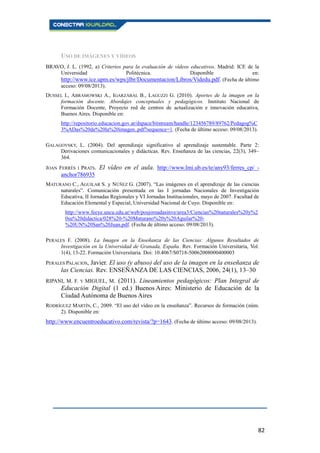 82
USO DE IMÁGENES Y VÍDEOS
BRAVO, J. L. (1992, a) Criterios para la evaluación de vídeos educativos. Madrid: ICE de la
Universidad Politécnica. Disponible en:
http://www.ice.upm.es/wps/jlbr/Documentacion/Libros/Videdu.pdf. (Fecha de último
acceso: 09/08/2013).
DUSSEL I., ABRAMOWSKI A., IGARZÁBAL B., LAGUZZI G. (2010). Aportes de la imagen en la
formación docente. Abordajes conceptuales y pedagógicos. Instituto Nacional de
Formación Docente, Proyecto red de centros de actualización e innovación educativa,
Buenos Aires. Disponible en:
http://repositorio.educacion.gov.ar/dspace/bitstream/handle/123456789/89762/Pedagog%C
3%ADas%20de%20la%20imagen..pdf?sequence=1. (Fecha de último acceso: 09/08/2013).
GALAGOVSKY, L. (2004). Del aprendizaje significativo al aprendizaje sustentable. Parte 2:
Derivaciones comunicacionales y didácticas. Rev. Enseñanza de las ciencias, 22(3), 349–
364.
JOAN FERRÉS I PRATS. El vídeo en el aula. http://www.lmi.ub.es/te/any93/ferres_cp/ -
anchor786935
MATURANO C., AGUILAR S. y NÚÑEZ G. (2007). “Las imágenes en el aprendizaje de las ciencias
naturales”. Comunicación presentada en las I jornadas Nacionales de Investigación
Educativa, II Jornadas Regionales y VI Jornadas Institucionales, mayo de 2007. Facultad de
Educación Elemental y Especial, Universidad Nacional de Cuyo. Disponible en:
http://www.feeye.uncu.edu.ar/web/posjornadasinve/area3/Ciencias%20naturales%20y%2
0su%20didactica/028%20-%20Maturano%20y%20Aguilar%20-
%20UN%20San%20Juan.pdf. (Fecha de último acceso: 09/08/2013).
PERALES F. (2008). La Imagen en la Enseñanza de las Ciencias: Algunos Resultados de
Investigación en la Universidad de Granada, España. Rev. Formación Universitaria, Vol.
1(4), 13-22. Formación Universitaria. Doi: 10.4067/S0718-50062008000400003
PERALES PALACIOS, Javier. El uso (y abuso) del uso de la imagen en la enseñanza de
las Ciencias. Rev. ENSEÑANZA DE LAS CIENCIAS, 2006, 24(1), 13–30
RIPANI, M. F. Y MIGUEL, M. (2011). Lineamientos pedagógicos: Plan Integral de
Educación Digital (1 ed.) Buenos Aires: Ministerio de Educación de la
Ciudad Autónoma de Buenos Aires
RODRÍGUEZ MARTÍN, C., 2009. “El uso del vídeo en la enseñanza”. Recursos de formación (núm.
2). Disponible en:
http://www.encuentroeducativo.com/revista/?p=1643. (Fecha de último acceso: 09/08/2013).
 