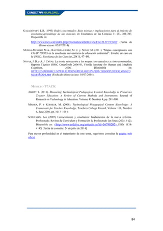 84
GALAGOVSKY, L.R. (1993) Redes conceptuales: Base teórica e implicaciones para el proceso de
enseñanza-aprendizaje de las ciencias; en Enseñanza de las Ciencias 11 (3), 301-307.
Disponible en:
http://www.raco.cat/index.php/ensenanza/article/viewFile/21297/93269 (Fecha de
último acceso: 05/07/2014).
MURGA-MENOYO M.A., BAUTISTA-CERRO M. J. y NOVO, M. (2011) “Mapas conceptuales con
CMAP TOOLS en la enseñanza universitaria de educación ambiental”. Estudio de caso en
la UNED. Enseñanza de las Ciencias, 29(1), 47–60.
NOVAK, J. D. y A. J. CAÑAS. La teoría subyacente a los mapas conceptuales y a cómo construirlos,
Reporte Técnico IHMC CmapTools 2006-01, Florida Institute for Human and Machine
Cognition, 2006. Disponible en:
HTTP://CMAP.IHMC.US/PUBLICATIONS/RESEARCHPAPERS/THEORYUNDERLYINGCO
NCEPTMAPS.PDF (Fecha de último acceso: 10/07/2014).
MODELO TPACK
ABBITT, J. (2011). Measuring Technological Pedagogical Content Knowledge in Preservice
Teacher Education: A Review of Current Methods and Instruments. Journal of
Research on Technology in Education. Volume 43 Number 4, pp. 281-300.
MISHRA, P. Y KOEHLER, M. (2006). Technological Pedagogical Content Knowledge: A
Framework for Teacher Knowledge. Teachers College Record, Volume 108, Number
6, June 2006, pp. 1017–1054
SCHULMAN, Lee (2005) Conocimiento y enseñanza: fundamentos de la nueva reforma.
Profesorado. Revista de Currículum y Formación de Profesorado [en línea] 2005, 9 (2).
Disponible en: <http://www.redalyc.org/articulo.oa?id=56790202> ISSN 1138-
414X [Fecha de consulta: 24 de julio de 2014].
Para mayor profundidad en el tratamiento de este tema, sugerimos consultar la página web
oficial
 