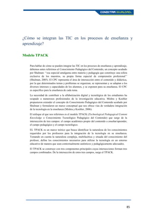 85
¿Cómo se integran las TIC en los procesos de enseñanza y
aprendizaje?
Modelo TPACK
Para hablar de cómo se pueden integrar las TIC en los procesos de enseñanza y aprendizaje,
debemos antes referirnos al Conocimiento Pedagógico del Contenido, un concepto acuñado
por Shulman: ‘‘esa especial amalgama entre materia y pedagogía que constituye una esfera
exclusiva de los maestros, su propia forma especial de comprensión profesional’’
(Shulman, 2005). El CPC representa el área de intersección entre el contenido y didáctica,
por la que determinados temas y problemas se organizan, se representan y se adaptan a los
diversos intereses y capacidades de los alumnos, y se exponen para su enseñanza. El CPC
es específico para la enseñanza de cada tema.
La necesidad de contribuir a la alfabetización digital y tecnológica de los estudiantes ha
ocupado a numerosos profesionales de la investigación educativa. Mishra y Koehler
propusieron extender el concepto de Conocimiento Pedagógico del Contenido acuñado por
Shulman y formularon un marco conceptual que nos ofrece vías de verdadera integración
de la tecnología en la enseñanza (Mishra y Koehler, 2006).
El enfoque al que nos referimos es el modelo TPACK (Technological Pedagogical Content
Knowledge o Conocimiento Tecnológico Pedagógico del Contenido) que surge de la
intersección de tres campos: el campo académico propio del contenido a enseñar/aprender,
el campo pedagógico y el campo tecnológico.
EL TPACK es un marco teórico que busca identificar la naturaleza de los conocimientos
requeridos por los profesores para la integración de la tecnología en su enseñanza.
Tomando en cuenta la naturaleza compleja, multifacética y situada del conocimiento del
profesor, define los conocimientos necesarios para utilizar la tecnología en un entorno
educativo de manera que sean contextualmente auténticos y pedagógicamente adecuados.
El TPACK se construye con tres componentes principales cuyas intersecciones forman tres
campos combinados. De la intersección de estos tres campos, surge el TPACK.
 