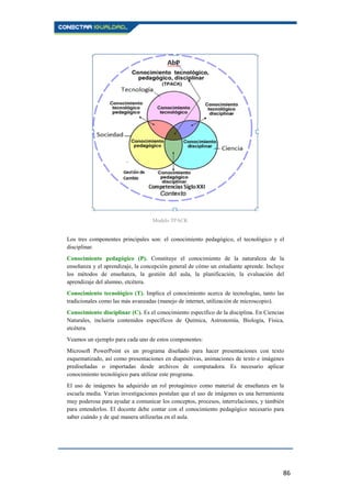 86
Los tres componentes principales son: el conocimiento pedagógico, el tecnológico y el
disciplinar.
Conocimiento pedagógico (P). Constituye el conocimiento de la naturaleza de la
enseñanza y el aprendizaje, la concepción general de cómo un estudiante aprende. Incluye
los métodos de enseñanza, la gestión del aula, la planificación, la evaluación del
aprendizaje del alumno, etcétera.
Conocimiento tecnológico (T). Implica el conocimiento acerca de tecnologías, tanto las
tradicionales como las más avanzadas (manejo de internet, utilización de microscopio).
Conocimiento disciplinar (C). Es el conocimiento específico de la disciplina. En Ciencias
Naturales, incluiría contenidos específicos de Química, Astronomía, Biología, Física,
etcétera.
Veamos un ejemplo para cada uno de estos componentes:
Microsoft PowerPoint es un programa diseñado para hacer presentaciones con texto
esquematizado, así como presentaciones en diapositivas, animaciones de texto e imágenes
prediseñadas o importadas desde archivos de computadora. Es necesario aplicar
conocimiento tecnológico para utilizar este programa.
El uso de imágenes ha adquirido un rol protagónico como material de enseñanza en la
escuela media. Varias investigaciones postulan que el uso de imágenes es una herramienta
muy poderosa para ayudar a comunicar los conceptos, procesos, interrelaciones, y también
para entenderlos. El docente debe contar con el conocimiento pedagógico necesario para
saber cuándo y de qué manera utilizarlas en el aula.
Modelo TPACK
 