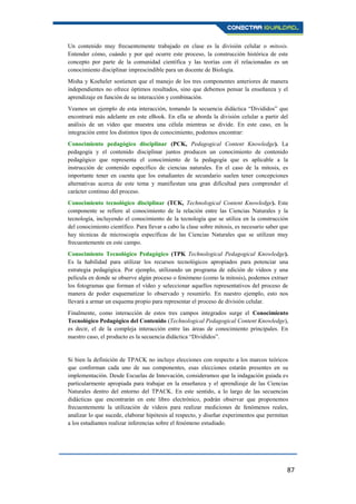 87
Un contenido muy frecuentemente trabajado en clase es la división celular o mitosis.
Entender cómo, cuándo y por qué ocurre este proceso, la construcción histórica de este
concepto por parte de la comunidad científica y las teorías con él relacionadas es un
conocimiento disciplinar imprescindible para un docente de Biología.
Misha y Koeheler sostienen que el manejo de los tres componentes anteriores de manera
independientes no ofrece óptimos resultados, sino que debemos pensar la enseñanza y el
aprendizaje en función de su interacción y combinación.
Veamos un ejemplo de esta interacción, tomando la secuencia didáctica “Divididos” que
encontrará más adelante en este eBook. En ella se aborda la división celular a partir del
análisis de un vídeo que muestra una célula mientras se divide. En este caso, en la
integración entre los distintos tipos de conocimiento, podemos encontrar:
Conocimiento pedagógico disciplinar (PCK, Pedagogical Content Knowledge). La
pedagogía y el contenido disciplinar juntos producen un conocimiento de contenido
pedagógico que representa el conocimiento de la pedagogía que es aplicable a la
instrucción de contenido específico de ciencias naturales. En el caso de la mitosis, es
importante tener en cuenta que los estudiantes de secundario suelen tener concepciones
alternativas acerca de este tema y manifiestan una gran dificultad para comprender el
carácter continuo del proceso.
Conocimiento tecnológico disciplinar (TCK, Technological Content Knowledge). Este
componente se refiere al conocimiento de la relación entre las Ciencias Naturales y la
tecnología, incluyendo el conocimiento de la tecnología que se utiliza en la construcción
del conocimiento científico. Para llevar a cabo la clase sobre mitosis, es necesario saber que
hay técnicas de microscopía específicas de las Ciencias Naturales que se utilizan muy
frecuentemente en este campo.
Conocimiento Tecnológico Pedagógico (TPK Technological Pedagogical Knowledge).
Es la habilidad para utilizar los recursos tecnológicos apropiados para potenciar una
estrategia pedagógica. Por ejemplo, utilizando un programa de edición de vídeos y una
película en donde se observe algún proceso o fenómeno (como la mitosis), podemos extraer
los fotogramas que forman el vídeo y seleccionar aquellos representativos del proceso de
manera de poder esquematizar lo observado y resumirlo. En nuestro ejemplo, esto nos
llevará a armar un esquema propio para representar el proceso de división celular.
Finalmente, como interacción de estos tres campos integrados surge el Conocimiento
Tecnológico Pedagógico del Contenido (Technological Pedagogical Content Knowledge),
es decir, el de la compleja interacción entre las áreas de conocimiento principales. En
nuestro caso, el producto es la secuencia didáctica “Divididos”.
Si bien la definición de TPACK no incluye elecciones con respecto a los marcos teóricos
que conforman cada uno de sus componentes, esas elecciones estarán presentes en su
implementación. Desde Escuelas de Innovación, consideramos que la indagación guiada es
particularmente apropiada para trabajar en la enseñanza y el aprendizaje de las Ciencias
Naturales dentro del entorno del TPACK. En este sentido, a lo largo de las secuencias
didácticas que encontrarán en este libro electrónico, podrán observar que proponemos
frecuentemente la utilización de vídeos para realizar mediciones de fenómenos reales,
analizar lo que sucede, elaborar hipótesis al respecto, y diseñar experimentos que permitan
a los estudiantes realizar inferencias sobre el fenómeno estudiado.
 