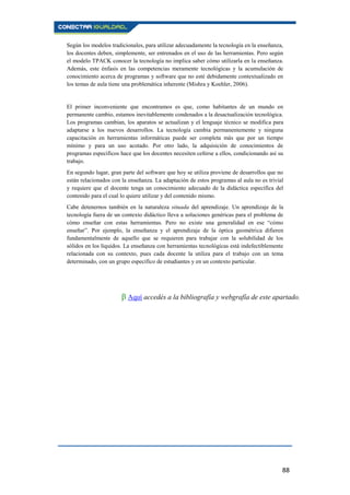 88
Según los modelos tradicionales, para utilizar adecuadamente la tecnología en la enseñanza,
los docentes deben, simplemente, ser entrenados en el uso de las herramientas. Pero según
el modelo TPACK conocer la tecnología no implica saber cómo utilizarla en la enseñanza.
Además, este énfasis en las competencias meramente tecnológicas y la acumulación de
conocimiento acerca de programas y software que no esté debidamente contextualizado en
los temas de aula tiene una problemática inherente (Mishra y Koehler, 2006).
El primer inconveniente que encontramos es que, como habitantes de un mundo en
permanente cambio, estamos inevitablemente condenados a la desactualización tecnológica.
Los programas cambian, los aparatos se actualizan y el lenguaje técnico se modifica para
adaptarse a los nuevos desarrollos. La tecnología cambia permanentemente y ninguna
capacitación en herramientas informáticas puede ser completa más que por un tiempo
mínimo y para un uso acotado. Por otro lado, la adquisición de conocimientos de
programas específicos hace que los docentes necesiten ceñirse a ellos, condicionando así su
trabajo.
En segundo lugar, gran parte del software que hoy se utiliza proviene de desarrollos que no
están relacionados con la enseñanza. La adaptación de estos programas al aula no es trivial
y requiere que el docente tenga un conocimiento adecuado de la didáctica específica del
contenido para el cual lo quiere utilizar y del contenido mismo.
Cabe detenernos también en la naturaleza situada del aprendizaje. Un aprendizaje de la
tecnología fuera de un contexto didáctico lleva a soluciones genéricas para el problema de
cómo enseñar con estas herramientas. Pero no existe una generalidad en ese “cómo
enseñar”. Por ejemplo, la enseñanza y el aprendizaje de la óptica geométrica difieren
fundamentalmente de aquello que se requieren para trabajar con la solubilidad de los
sólidos en los líquidos. La enseñanza con herramientas tecnológicas está indefectiblemente
relacionada con su contexto, pues cada docente la utiliza para el trabajo con un tema
determinado, con un grupo específico de estudiantes y en un contexto particular.
β Aquí accedés a la bibliografía y webgrafía de este apartado.
 