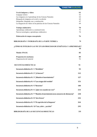 9
Uso de imágenes y vídeos 61
Lenguaje icónico 61
Las imágenes en el aprendizaje de las Ciencias Naturales 63
Búsqueda de imágenes en la web y su edición 65
Infografías: búsqueda, uso y construcción 67
La integración de vídeos en las prácticas de las Ciencias Naturales 69
Trabajo colaborativo 70
Aprendizaje colaborativo y constructivismo 71
Nuevas tecnologías y aprendizaje colaborativo 74
Elaboración de mapas conceptuales 76
BIBLIOGRAFÍA Y WEBGRAFÍA DE LA PARTE TEÓRICA 79
¿CÓMO SE INTEGRAN LAS TIC EN LOS PROCESOS DE ENSEÑANZA Y APRENDIZAJE?
85
Modelo TPACK 85
Propuestas de enseñanza 89
Organización del material 91
SECUENCIAS DIDÁCTICAS 94
Secuencia didáctica N.o 1 “Divididos” 95
Secuencia didáctica N.o 2 “¡A bucear!” 112
Secuencia didáctica N.o 3 “¡Mantén el movimiento!” 127
Secuencia didáctica N.o 4 “Las orugas del vestido” 151
Secuencia didáctica N.o 5 “Resortes” 180
Secuencia didáctica N.o 6 “¿Qué ves cuando me ves?” 214
Secuencia didáctica N.o 7 “Mantén el movimiento (con sensores de distancia)” 238
Secuencia didáctica N.o 8 “Aire fresco” 252
Secuencia didáctica N.o 9 “El capricho de la Duquesa” 264
Secuencia didáctica N.o 10 “Luz, color… ¡acción!” 295
BIBLIOGRAFÍA DE LAS SECUENCIAS DIDÁCTICAS 335
 