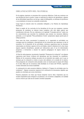 91
ORGANIZACIÓN DEL MATERIAL
En las páginas siguientes se presentan diez secuencias didácticas. Cada una comienza con
una introducción que la resume. Luego se explicitan los objetivos de aprendizaje y algunas
de las dificultades específicas con las que, según la bibliografía, se enfrentan los profesores
y sus estudiantes al encarar ese contenido en particular.
Luego figura la relación entre los contenidos trabajados y los Núcleos de Aprendizaje
Prioritarios.
Dado lo amplio de las currículas de las disciplinas de las que nos ocupamos, nuestras
propuestas de enseñanza no abarcan temas completos sino sólo algún aspecto que
consideramos relevante. Por eso, indicamos en el apartado “Conceptos previos” cuáles son
los conocimientos que necesitan los estudiantes para encarar esa secuencia didáctica
particular, y en el apartado “Para profundizar el tema”, proponemos alguna opción para el
trabajo posterior.
Entre estos dos ítems, encontrarán la propuesta en sí, organizada en actividades con
consignas para los estudiantes y descripciones de las situaciones que esperamos se den al
encararlas. En el desarrollo de las actividades, incluimos sugerencias para los docentes
relacionadas con distintos aspectos de las actividades, desde la dinámica de la clase hasta
algunos aspectos disciplinares, pasando por indicaciones para el uso de determinados
programas o invitaciones a encarar los aspectos pedagógicos de alguna manera en
particular.
Al final de cada propuesta, encontrarán el apartado “Propuestas de evaluación” con algunas
sugerencias para buscar evidencia del aprendizaje que han alcanzado los estudiantes.
Muchas de las secuencias trabajan una parte de un contenido más amplio, por lo que se
aconseja que la evaluación se realice un poco más adelante en la cursada de la materia.
Estas propuestas de evaluación están pensadas como un insumo para la mejora del trabajo
en el aula. Dado que las secuencias están diseñadas en el marco del TPACK, sugerimos
evaluar utilizando esta misma modalidad.
A continuación de cada secuencia didáctica, hallarán la “Carpeta de actividades para los
estudiantes”. Algunas secuencias requieren de la utilización de documentos digitales que
pueden ser solicitados por correo electrónico.
Nuestras propuestas son ideas que buscan despertar nuevas ideas. Esperamos que les
resulten inspiradoras para enriquecer sus prácticas y los invitamos a adaptarlas a la realidad
con los criterios que cada uno de ustedes considere apropiado.
 