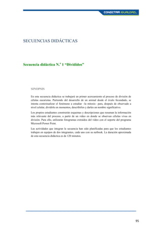 95
SECUENCIAS DIDÁCTICAS
Secuencia didáctica N.o
1 “Divididos”
SINOPSIS
En esta secuencia didáctica se trabajará un primer acercamiento al proceso de división de
células eucariotas. Partiendo del desarrollo de un animal desde el óvulo fecundado, se
intenta contextualizar el fenómeno a estudiar –la mitosis– para, después de observado a
nivel celular, dividirlo en momentos, describirlos y darles un nombre significativo.
Los propios estudiantes construirán esquemas y descripciones que resuman la información
más relevante del proceso, a partir de un vídeo en donde se observan células vivas en
división. Para ello, utilizarán fotogramas extraídos del vídeo con el soporte del programa
Microsoft Power Point.
Las actividades que integran la secuencia han sido planificadas para que los estudiantes
trabajen en equipos de dos integrantes, cada uno con su netbook. La duración aproximada
de esta secuencia didáctica es de 120 minutos.
 