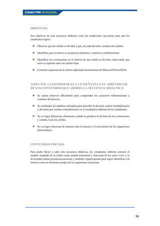 96
OBJETIVOS
Son objetivos de esta secuencia didáctica crear las condiciones necesarias para que los
estudiantes logren:
 Observar que las células se dividen y que, de cada división, resultan dos células.
 Identificar que la mitosis es un proceso dinámico, continuo y tridimensional.
 Identificar los cromosomas en el interior de una célula en división, observando que
estos se reparten entre las células hijas.
 Construir esquemas de la mitosis aplicando herramientas de Microsoft PowerPoint.
ASPECTOS A CONSIDERAR EN LA ENSEÑANZA Y EL APRENDIZAJE
DE LOS CONTENIDOS QUE ABORDA LA SECUENCIA DIDÁCTICA
 Se suelen observar dificultades para comprender los caracteres tridimensional y
continuo del proceso.
 Se confunden las palabras utilizadas para describir la división celular (multiplicación
y división) por resultar contradictorias en el vocabulario habitual de los estudiantes.
 No se logra diferenciar claramente cuándo se produce la división de los cromosomas
y cuándo, la de las células.
 No se logra relacionar de manera clara la mitosis y el crecimiento de los organismos
pluricelulares.
CONTENIDOS PREVIOS
Para poder llevar a cabo esta secuencia didáctica, los estudiantes deberán conocer el
modelo aceptado de la célula como unidad estructural y funcional de los seres vivos y la
diversidad celular procariota-eucariota, y también vegetal-animal para lograr identificar a la
mitosis como un fenómeno propio de los organismos eucariotas.
 