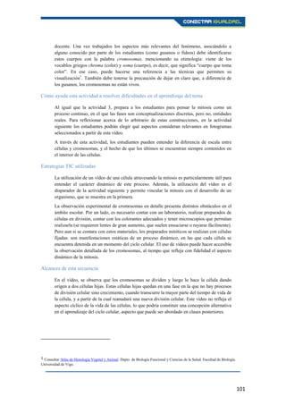 101
docente. Una vez trabajados los aspectos más relevantes del fenómeno, asociándolo a
alguno conocido por parte de los estudiantes (como gusanos o fideos) debe identificarse
estos cuerpos con la palabra cromosomas, mencionando su etimología: viene de los
vocablos griegos chroma (color) y soma (cuerpo), es decir, que significa “cuerpo que toma
color”. En ese caso, puede hacerse una referencia a las técnicas que permiten su
visualización1
. También debe tenerse la precaución de dejar en claro que, a diferencia de
los gusanos, los cromosomas no están vivos.
Cómo ayuda esta actividad a resolver dificultades en el aprendizaje del tema
Al igual que la actividad 3, prepara a los estudiantes para pensar la mitosis como un
proceso continuo, en el que las fases son conceptualizaciones discretas, pero no, entidades
reales. Para reflexionar acerca de lo arbitrario de estas construcciones, en la actividad
siguiente los estudiantes podrán elegir qué aspectos consideran relevantes en fotogramas
seleccionados a partir de este vídeo.
A través de esta actividad, los estudiantes pueden entender la diferencia de escala entre
células y cromosomas, y el hecho de que los últimos se encuentran siempre contenidos en
el interior de las células.
Estrategias TIC utilizadas
La utilización de un vídeo de una célula atravesando la mitosis es particularmente útil para
entender el carácter dinámico de este proceso. Además, la utilización del vídeo es el
disparador de la actividad siguiente y permite vincular la mitosis con el desarrollo de un
organismo, que se muestra en la primera.
La observación experimental de cromosomas en detalle presenta distintos obstáculos en el
ámbito escolar. Por un lado, es necesario contar con un laboratorio, realizar preparados de
células en división, contar con los colorantes adecuados y tener microscopios que permitan
realizarla (se requieren lentes de gran aumento, que suelen ensuciarse o rayarse fácilmente).
Pero aun si se contara con estos materiales, los preparados mitóticos se realizan con células
fijadas: son manifestaciones estáticas de un proceso dinámico, en las que cada célula se
encuentra detenida en un momento del ciclo celular. El uso de vídeos puede hacer accesible
la observación detallada de los cromosomas, al tiempo que refleja con fidelidad el aspecto
dinámico de la mitosis.
Alcances de esta secuencia
En el vídeo, se observa que los cromosomas se dividen y luego lo hace la célula dando
origen a dos células hijas. Estas células hijas quedan en una fase en la que no hay procesos
de división celular sino crecimiento, cuando transcurre la mayor parte del tiempo de vida de
la célula, y a partir de la cual reanudará una nueva división celular. Este vídeo no refleja el
aspecto cíclico de la vida de las células, lo que podría constituir una concepción alternativa
en el aprendizaje del ciclo celular, aspecto que puede ser abordado en clases posteriores.
1 Consultar Atlas de Histología Vegetal y Animal. Depto. de Biología Funcional y Ciencias de la Salud. Facultad de Biología.
Universidad de Vigo.
 