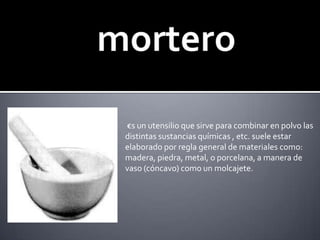 mortero €s un utensilio que sirve para combinar en polvo las distintas sustancias químicas , etc. suele estar elaborado por regla general de materiales como: madera, piedra, metal, o porcelana, a manera de vaso (cóncavo) como un molcajete.