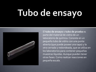 Tubo de ensayoEl tubo de ensayo o tubo de prueba es parte del material de vidrio de un laboratorio de química. Consiste en un pequeño tubo de vidrio con una punta abierta (que puede poseer una tapa) y la otra cerrada y redondeada, que se utiliza en los laboratorios para contener pequeñas muestras líquidas. Aunque pueden tener otras fases. Como realizar reacciones en pequeña escala.