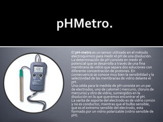 pHMetro.El pH-metro es un sensor utilizado en el método electroquímico para medir el pH de una disolución.La determinación de pH consiste en medir el potencial que se desarrolla a través de una fina membrana de vidrio que separa dos soluciones con diferente concentración de protones. En consecuencia se conoce muy bien la sensibilidad y la selectividad de las membranas de vidrio delante el pH.Una celda para la medida de pH consiste en un par de electrodos, uno de calomel ( mercurio, cloruro de mercurio) y otro de vidrio, sumergidos en la disolución en la que queremos encontrar el pH.La varita de soporte del electrodo es de vidrio común y no es conductor, mientras que el bulbo sensible, que es el extremo sensible del electrodo, esta formado por un vidrio polarizable (vidrio sensible de pH).