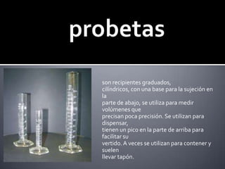 probetasson recipientes graduados, cilíndricos, con una base para la sujeción en laparte de abajo, se utiliza para medir volúmenes queprecisan poca precisión. Se utilizan para dispensar,tienen un pico en la parte de arriba para facilitar suvertido. A veces se utilizan para contener y suelenllevar tapón.