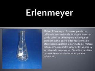 ErlenmeyerMatraz Erlenmeyer: Es un recipiente no calibrado, son vasijas de fondo plano con un cuello corto, se utilizan para evitar que sepierda material cuando hay reacciones deefervescencia porque la parte alta del matraz actúa como un condensador de los vapores y se retarda la evaporación. Se utiliza también para contener las disoluciones para su valoración.