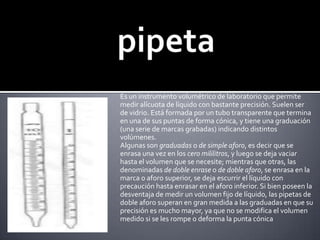 pipetaEs un instrumento volumétrico de laboratorio que permite medir alícuota de líquido con bastante precisión. Suelen ser de vidrio. Está formada por un tubo transparente que termina en una de sus puntas de forma cónica, y tiene una graduación (una serie de marcas grabadas) indicando distintos volúmenes.Algunas son graduadas o de simple aforo, es decir que se enrasa una vez en los cero mililitros, y luego se deja vaciar hasta el volumen que se necesite; mientras que otras, las denominadas de doble enrase o de doble aforo, se enrasa en la marca o aforo superior, se deja escurrir el líquido con precaución hasta enrasar en el aforo inferior. Si bien poseen la desventaja de medir un volumen fijo de líquido, las pipetas de doble aforo superan en gran medida a las graduadas en que su precisión es mucho mayor, ya que no se modifica el volumen medido si se les rompe o deforma la punta cónica