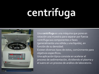 centrifugaUna centrífuga es una máquina que pone en rotación una muestra para separar por fuerza centrífuga sus componentes o fases (generalmente una sólida y una líquida), en función de su densidad.Existen diversos tipos de estos, comúnmente para objetivos específicos.Una aplicación típica consiste en acelerar el proceso de sedimentación, dividiendo el plasma y el suero en un proceso de análisis de laboratorio.