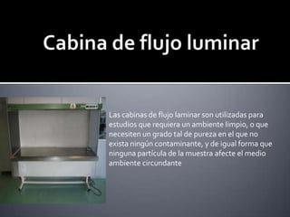 Cabina de flujo luminarLas cabinas de flujo laminar son utilizadas para estudios que requiera un ambiente limpio, o que necesiten un grado tal de pureza en el que no exista ningún contaminante, y de igual forma que ninguna partícula de la muestra afecte el medio ambiente circundante