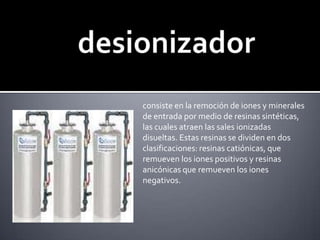 desionizadorconsiste en la remoción de iones y minerales de entrada por medio de resinas sintéticas, las cuales atraen las sales ionizadas disueltas. Estas resinas se dividen en dos clasificaciones: resinas catiónicas, que remueven los iones positivos y resinas anicónicas que remueven los iones negativos.