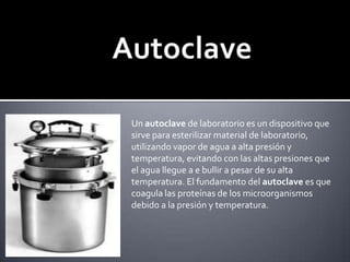 AutoclaveUn autoclave de laboratorio es un dispositivo que sirve para esterilizar material de laboratorio, utilizando vapor de agua a alta presión y temperatura, evitando con las altas presiones que el agua llegue a e bullir a pesar de su alta temperatura. El fundamento del autoclave es que coagula las proteínas de los microorganismos debido a la presión y temperatura.