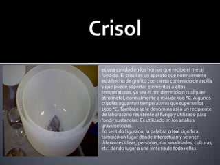 Crisoles una cavidad en los hornos que recibe el metal fundido. El crisol es un aparato que normalmente está hecho de grafito con cierto contenido de arcilla y que puede soportar elementos a altas temperaturas, ya sea el oro derretido o cualquier otro metal, normalmente a más de 500 °C. Algunos crisoles aguantan temperaturas que superan los 1500 °C. También se le denomina así a un recipiente de laboratorio resistente al fuego y utilizado para fundir sustancias. Es utilizado en los análisis gravimétricos.En sentido figurado, la palabra crisol significa también un lugar donde interactúan y se unen diferentes ideas, personas, nacionalidades, culturas, etc. dando lugar a una síntesis de todas ellas.