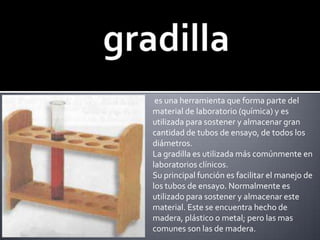gradilla es una herramienta que forma parte del material de laboratorio (química) y es utilizada para sostener y almacenar gran cantidad de tubos de ensayo, de todos los diámetros.La gradilla es utilizada más comúnmente en laboratorios clínicos.Su principal función es facilitar el manejo de los tubos de ensayo. Normalmente es utilizado para sostener y almacenar este material. Este se encuentra hecho de madera, plástico o metal; pero las mas comunes son las de madera.