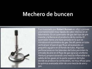 Mechero de buncenFue inventado por Robert Bunsen en 1857 y provee una transmisión muy rápida de calor intenso en el laboratorio. Es un quemador de gas del tipo de pre mezcla y la llama es el producto de la combu El quemador tiene una base pesada en la que se introduce el suministro de gas. De allí parte un tubo vertical por el que el gas fluye atravesando un pequeño agujero en el fondo de tubo. Algunas perforaciones en los laterales del tubo permiten la entrada de aire en el flujo de gas (gracias al efecto Venturi) proporcionando una mezcla inflamable a la salida de los gases en la parte superior del tubo donde se produce la combustión, no muy eficaz para la química avanzada stión de una mezcla de aire y gas.