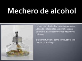 Mechero de alcoholun mechero de alcohol es un instrumento utilizado en laboratorios científicos para calentar o esterilizar muestras o reactivos químicos.el alcohol funciona como combustible y la mecha como chispa.