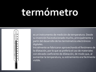 termómetroes un instrumento de medición de temperatura. Desde su invención ha evolucionado mucho, principalmente a partir del desarrollo de los termómetros electrónicos digitales.Inicialmente se fabricaron aprovechando el fenómeno de la dilatación, por lo que se prefería el uso de materiales con elevado coeficiente de dilatación, de modo que, al aumentar la temperatura, su estiramiento era fácilmente visible. 
