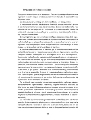 Organización de los contenidos
El programa del segundo curso de la asignatura Ciencias Naturales y su Enseñanza está
organizado en cuatro bloques temáticos, que continúan el estudio de los cinco bloques
del primer curso.
    Los bloques, sus propósitos y características básicas son los siguientes:
    El propósito del bloque I, “Estrategias de enseñanza: la experimentación”, es que
el estudiante normalista reconozca las características de esta actividad científica y su
utilidad como una estrategia didáctica fundamental en la enseñanza de las ciencias na-
turales en la escuela primaria, para lograr el conocimiento sistemático de los fenóme-
nos y los procesos naturales.
    Es muy importante que los normalistas identifiquen las características de la expe-
rimentación y diferencien las finalidades entre la que se realiza en el ámbito científico
profesional y la que se aplica en la práctica escolar en la escuela primaria. Lo anterior
representa un primer paso para utilizar la experimentación como estrategia de ense-
ñanza y, por lo tanto, favorecer el aprendizaje de los niños.
    A partir de la experimentación se pretende que el alumno normalista reconozca
las habilidades, los valores y las actitudes relacionadas con el pensamiento científico,
y adquiera confianza para emplear dicha estrategia en el aula de la escuela primaria.
Experimentar implica formular suposiciones de lo que puede ocurrir, mismas que de-
ben contrastarse. Por lo mismo, hay que diseñar lo que se pretende llevar a cabo y, al
realizarlo, observar, manipular, medir, comparar, registrar y sistematizar datos e in-
formación, para, finalmente, obtener conclusiones. Contrastar lo que inicialmente se
supone es una de las características esenciales que distingue al pensamiento científi-
co del común, lo que ayudará a desarrollar en el alumno normalista, y posteriormente
en el de primaria, la capacidad de construir respuestas y buscar explicaciones racio-
nales. Como se podrá apreciar, se pretende que el estuduante normalista identifique
a la experimentación como uno de los caminos de la ciencia para fundamentar las
explicaciones de los fenómenos estudiados.
    Por lo dicho, la experimentación como una estrategia didáctica implica que los estu-
diantes normalistas sepan identificar problemas y proponer formas de resolverlos. Se
debe buscar que las actividades que realicen durante este semestre promuevan la cu-
riosidad y desarrollen las habilidades, las actitudes y los valores relacionados con la
actividad científica, de tal manera que la experimentación contribuya a la formación
integral del alumno normalista, que posteriormente pueda ser desarrollada en la escue-
la primaria.
    Las actividades experimentales sugeridas tienen la finalidad de que los estudiantes
aprendan desde sus vivencias, adquieran conocimientos científicos con el apoyo de la
bibliografía adicional y aprovechen los medios para la enseñanza, de acuerdo con los
criterios revisados en el bloque III del curso anterior. Destaca el aprovechamiento del


                                           11
 