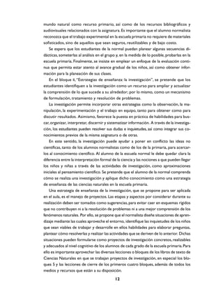 mundo natural como recurso primario, así como de los recursos bibliográficos y
audiovisuales relacionados con la asignatura. Es importante que el alumno normalista
reconozca que el trabajo experimental en la escuela primaria no requiere de materiales
sofisticados, sino de aquellos que sean seguros, reutilizables y de bajo costo.
    Se espera que los estudiantes de la normal puedan planear algunas secuencias di-
dácticas, someterlas al análisis en el grupo y, en la medida de lo posible, probarlas en la
escuela primaria. Finalmente, se insiste en emplear un enfoque de la evaluación conti-
nua que permita estar atento al avance gradual de los niños, así como obtener infor-
mación para la planeación de sus clases.
    En el bloque II, “Estrategias de enseñanza: la investigación”, se pretende que los
estudiantes identifiquen a la investigación como un recurso para ampliar y actualizar
la comprensión de lo que sucede a su alrededor; por lo mismo, como un mecanismo
de formulación, tratamiento y resolución de problemas.
    La investigación permite incorporar otras estrategias como la observación, la ma-
nipulación, la experimentación y el trabajo en equipo, tanto para obtener como para
discutir resultados. Asimismo, favorece la puesta en práctica de habilidades para bus-
car, organizar, interpretar, discernir y sistematizar información. A través de la investiga-
ción, los estudiantes pueden resolver sus dudas e inquietudes, así como integrar sus co-
nocimientos previos de la misma asignatura o de otras.
    En este sentido, la investigación puede ayudar a poner en conflicto las ideas no
científicas, tanto de los alumnos normalistas como de los de la primaria, para acercar-
los al conocimiento científico. Al alumno de la escuela normal le debe quedar clara la
diferencia entre la interpretación formal de la ciencia y las nociones a que pueden llegar
los niños y niñas a través de las actividades de investigación, como aproximaciones
iniciales al pensamiento científico. Se pretende que el alumno de la normal comprenda
cómo se realiza una investigación y aplique dicho conocimiento como una estrategia
de enseñanza de las ciencias naturales en la escuela primaria.
    Una estrategia de enseñanza de la investigación, que se propone para ser aplicada
en el aula, es el manejo de proyectos. Las etapas y aspectos por considerar durante su
realización deben ser tomados como sugerencias, para evitar caer en esquemas rígidos
que no contribuyen ni a la resolución de problemas ni a una mejor comprensión de los
fenómenos naturales. Por ello, se propone que el normalista diseñe situaciones de apren-
dizaje mediante las cuales aproveche el entorno, identifique las inquietudes de los niños
que sean viables de trabajar y desarrolle en ellos habilidades para elaborar preguntas,
plantear cómo resolverlas y realizar las actividades que se deriven de lo anterior. Dichas
situaciones pueden formularse como proyectos de investigación concretos, realizables
y adecuados al nivel cognitivo de los alumnos de cada grado de la escuela primaria. Para
ello es importante aprovechar las diversas lecciones o bloques de los libros de texto de
Ciencias Naturales en que se trabajan proyectos de investigación, en especial los blo-
ques 5 y las lecciones de cierre de los primeros cuatro bloques, además de todos los
medios y recursos que están a su disposición.

                                            12
 