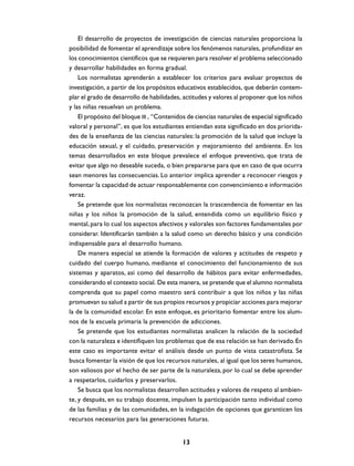 El desarrollo de proyectos de investigación de ciencias naturales proporciona la
posibilidad de fomentar el aprendizaje sobre los fenómenos naturales, profundizar en
los conocimientos científicos que se requieren para resolver el problema seleccionado
y desarrollar habilidades en forma gradual.
    Los normalistas aprenderán a establecer los criterios para evaluar proyectos de
investigación, a partir de los propósitos educativos establecidos, que deberán contem-
plar el grado de desarrollo de habilidades, actitudes y valores al proponer que los niños
y las niñas resuelvan un problema.
    El propósito del bloque III , “Contenidos de ciencias naturales de especial significado
valoral y personal”, es que los estudiantes entiendan este significado en dos priorida-
des de la enseñanza de las ciencias naturales: la promoción de la salud que incluye la
educación sexual, y el cuidado, preservación y mejoramiento del ambiente. En los
temas desarrollados en este bloque prevalece el enfoque preventivo, que trata de
evitar que algo no deseable suceda, o bien prepararse para que en caso de que ocurra
sean menores las consecuencias. Lo anterior implica aprender a reconocer riesgos y
fomentar la capacidad de actuar responsablemente con convencimiento e información
veraz.
    Se pretende que los normalistas reconozcan la trascendencia de fomentar en las
niñas y los niños la promoción de la salud, entendida como un equilibrio físico y
mental, para lo cual los aspectos afectivos y valorales son factores fundamentales por
considerar. Identificarán también a la salud como un derecho básico y una condición
indispensable para el desarrollo humano.
    De manera especial se atiende la formación de valores y actitudes de respeto y
cuidado del cuerpo humano, mediante el conocimiento del funcionamiento de sus
sistemas y aparatos, así como del desarrollo de hábitos para evitar enfermedades,
considerando el contexto social. De esta manera, se pretende que el alumno normalista
comprenda que su papel como maestro será contribuir a que los niños y las niñas
promuevan su salud a partir de sus propios recursos y propiciar acciones para mejorar
la de la comunidad escolar. En este enfoque, es prioritario fomentar entre los alum-
nos de la escuela primaria la prevención de adicciones.
    Se pretende que los estudiantes normalistas analicen la relación de la sociedad
con la naturaleza e identifiquen los problemas que de esa relación se han derivado. En
este caso es importante evitar el análisis desde un punto de vista catastrofista. Se
busca fomentar la visión de que los recursos naturales, al igual que los seres humanos,
son valiosos por el hecho de ser parte de la naturaleza, por lo cual se debe aprender
a respetarlos, cuidarlos y preservarlos.
    Se busca que los normalistas desarrollen actitudes y valores de respeto al ambien-
te, y después, en su trabajo docente, impulsen la participación tanto individual como
de las familias y de las comunidades, en la indagación de opciones que garanticen los
recursos necesarios para las generaciones futuras.


                                            13
 