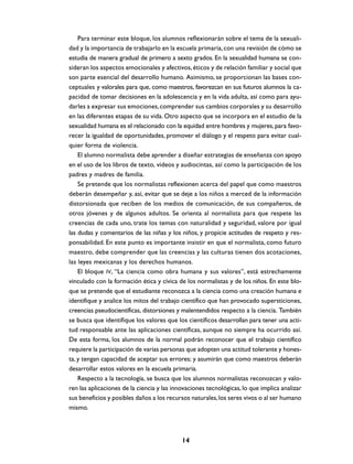 Para terminar este bloque, los alumnos reflexionarán sobre el tema de la sexuali-
dad y la importancia de trabajarlo en la escuela primaria, con una revisión de cómo se
estudia de manera gradual de primero a sexto grados. En la sexualidad humana se con-
sideran los aspectos emocionales y afectivos, éticos y de relación familiar y social que
son parte esencial del desarrollo humano. Asimismo, se proporcionan las bases con-
ceptuales y valorales para que, como maestros, favorezcan en sus futuros alumnos la ca-
pacidad de tomar decisiones en la adolescencia y en la vida adulta, así como para ayu-
darles a expresar sus emociones, comprender sus cambios corporales y su desarrollo
en las diferentes etapas de su vida. Otro aspecto que se incorpora en el estudio de la
sexualidad humana es el relacionado con la equidad entre hombres y mujeres, para favo-
recer la igualdad de oportunidades, promover el diálogo y el respeto para evitar cual-
quier forma de violencia.
    El alumno normalista debe aprender a diseñar estrategias de enseñanza con apoyo
en el uso de los libros de texto, videos y audiocintas, así como la participación de los
padres y madres de familia.
    Se pretende que los normalistas reflexionen acerca del papel que como maestros
deberán desempeñar y, así, evitar que se deje a los niños a merced de la información
distorsionada que reciben de los medios de comunicación, de sus compañeros, de
otros jóvenes y de algunos adultos. Se orienta al normalista para que respete las
creencias de cada uno, trate los temas con naturalidad y seguridad, valore por igual
las dudas y comentarios de las niñas y los niños, y propicie actitudes de respeto y res-
ponsabilidad. En este punto es importante insistir en que el normalista, como futuro
maestro, debe comprender que las creencias y las culturas tienen dos acotaciones,
las leyes mexicanas y los derechos humanos.
    El bloque IV, “La ciencia como obra humana y sus valores”, está estrechamente
vinculado con la formación ética y cívica de los normalistas y de los niños. En este blo-
que se pretende que el estudiante reconozca a la ciencia como una creación humana e
identifique y analice los mitos del trabajo científico que han provocado supersticiones,
creencias pseudocientíficas, distorsiones y malentendidos respecto a la ciencia. También
se busca que identifique los valores que los científicos desarrollan para tener una acti-
tud responsable ante las aplicaciones científicas, aunque no siempre ha ocurrido así.
De esta forma, los alumnos de la normal podrán reconocer que el trabajo científico
requiere la participación de varias personas que adopten una actitud tolerante y hones-
ta, y tengan capacidad de aceptar sus errores; y asumirán que como maestros deberán
desarrollar estos valores en la escuela primaria.
    Respecto a la tecnología, se busca que los alumnos normalistas reconozcan y valo-
ren las aplicaciones de la ciencia y las innovaciones tecnológicas, lo que implica analizar
sus beneficios y posibles daños a los recursos naturales, los seres vivos o al ser humano
mismo.



                                            14
 