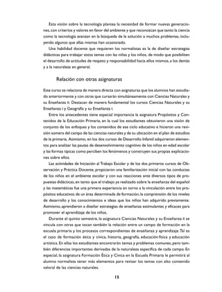 Esta visión sobre la tecnología plantea la necesidad de formar nuevas generacio-
nes, con criterios y valores en favor del ambiente y que reconozcan que tanto la ciencia
como la tecnología avanzan en la búsqueda de la solución a muchos problemas, inclu-
yendo algunos que ellas mismas han ocasionado.
    Una habilidad docente que requieren los normalistas es la de diseñar estrategias
didácticas para trabajar estos temas con las niñas y los niños, de modo que posibiliten
el desarrollo de actitudes de respeto y responsabilidad hacia ellos mismos, a los demás
y a la naturaleza en general.


       Relación con otras asignaturas

Este curso se relaciona de manera directa con asignaturas que los alumnos han estudia-
do anteriormente y con otras que cursarán simultáneamente con Ciencias Naturales y
su Enseñanza II. Destacan de manera fundamental los cursos Ciencias Naturales y su
Enseñanza I y Geografía y su Enseñanza I.
    Entre los antecedentes tiene especial importancia la asignatura Propósitos y Con-
tenidos de la Educación Primaria, en la cual los estudiantes obtuvieron una visión de
conjunto de los enfoques y los contenidos de ese ciclo educativo e hicieron una revi-
sión somera del campo de las ciencias naturales y de su ubicación en el plan de estudios
de la primaria. Asimismo, en los dos cursos de Desarrollo Infantil adquirieron elemen-
tos para analizar las pautas de desenvolvimiento cognitivo de los niños en edad escolar
y las formas típicas como perciben los fenómenos y construyen sus propias explicacio-
nes sobre ellos.
    Las actividades de Iniciación al Trabajo Escolar y de los dos primeros cursos de Ob-
servación y Práctica Docente, propiciaron una familiarización inicial con las conductas
de los niños en el ambiente escolar y con sus reacciones ante diversos tipos de pro-
puestas didácticas, en tanto que el trabajo ya realizado sobre la enseñanza del español
y las matemáticas fue una primera experiencia en torno a la vinculación entre los pro-
pósitos educativos de un área determinada de formación, la comprensión de los niveles
de desarrollo y los conocimientos e ideas que los niños han adquirido previamente.
Asimismo, aprendieron a diseñar estrategias de enseñanza estimulantes y eficaces para
promover el aprendizaje de los niños.
    Durante el quinto semestre, la asignatura Ciencias Naturales y su Enseñanza II se
vincula con otras que tocan también la relación entre un campo de formación en la
escuela primaria y los procesos correspondientes de enseñanza y aprendizaje. Tal es
el caso de formación ética y cívica, historia, geografía, educación física y educación
artística. En ellas los estudiantes encontrarán temas y problemas comunes, pero tam-
bién diferencias importantes derivadas de la naturaleza específica de cada campo. En
especial, la asignatura Formación Ética y Cívica en la Escuela Primaria le permitirá al
alumno normalista tener más elementos para revisar los temas con alto contenido
valoral de las ciencias naturales.

                                          15
 