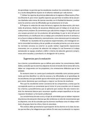 de aprendizaje, no permite que los estudiantes visualicen los contenidos en su conjun-
to y oculta desequilibrios injustos en el esfuerzo realizado por cada alumno.
    7. Utilizar los reportes de prácticas elaborados en la asignatura Observación y Prác-
tica Docente III, para incluir aquellos aspectos que permitan el análisis de las secuen-
cias diseñadas sobre temas de ciencias naturales, con la finalidad de detectar y analizar
tanto los aciertos como las dificultades que se presentaron en el aula.
    8. Propiciar la redacción de notas de lectura, registros de observación y de resul-
tados de prácticas, diseños de secuencias didácticas para el trabajo en el aula de es-
cuela primaria, etcétera. Es conveniente que cada alumno integre a lo largo del curso
una carpeta personal con los productos del aprendizaje, la que le será útil para el
ordenamiento y la clasificación de su trabajo, para consultarla durante el semestre y
en su futuro trabajo profesional y, eventualmente, como elemento para la evaluación.
    9. Difundir los resultados de los proyectos experimentales y de investigación en-
tre la comunidad normalista y, de ser posible, en escuelas primarias y en otras escue-
las normales cercanas. Lo anterior se puede realizar organizando exposiciones
itinerantes, con un proceso de selección de trabajos, lo cual fomentará el trabajo
extraescolar en equipo, enseñará a definir criterios de selección, generará compro-
misos entre escuelas y contribuirá a la divulgación de la ciencia.


       Sugerencias para la evaluación
Los criterios y procedimientos que se definan para evaluar los conocimientos, habili-
dades y actitudes que los alumnos adquieren durante el estudio de los temas del curso,
deben ser congruentes con los propósitos y las orientaciones didácticas que se han
señalado.
    Es necesario tener en cuenta que la evaluación, entendida como proceso perma-
nente, permite identificar no sólo los avances y las dificultades en el aprendizaje de
los estudiantes, sino que también aporta información que el maestro puede aprovechar
para tomar decisiones que contribuyan a mejorar sus formas de enseñanza.
    Para que los estudiantes tomen conciencia de los compromisos y tareas que les
corresponde asumir, es conveniente que al iniciar el curso acuerden con el maestro
los criterios y procedimientos que se aplicarán para evaluar. De esta manera ten-
drán los elementos básicos para reconocer aquellos campos específicos en los que
requieren fortalecer su formación profesional.
    Las características de este curso y el tipo de actividades que se realizan requieren
de prácticas de evaluación diversas que den evidencias no sólo de conocimientos que
se adquieren, sino de las actitudes que los alumnos manifiestan ante el trabajo indivi-
dual y de grupo, hacia los niños y hacia la naturaleza.
    Para evaluar, debe aprovecharse la participación de los alumnos en la clase, los tex-
tos que escriban y las indagaciones que realicen. En este caso, la evaluación no requiere


                                           18
 
