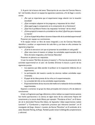 3. A partir de la lectura del texto “Descripción de una clase de Ciencias Natura-
les”, de Candela, discutir en equipo las siguientes cuestiones, a fin de llegar a conclu-
siones:
     • ¿Por qué es importante que el experimento tenga relación con la situación
         estudiada?
     • ¿Qué conceptos subyacen en las preguntas y respuestas de los niños?
     • ¿Qué papel juega la comparación en la comprensión de un fenómeno?
     • ¿Qué hizo la profesora frente a las respuestas “erróneas” de los niños?
     • ¿Cómo propició la maestra la curiosidad en los niños? ¿Qué hizo para mantener
         su interés?
     • ¿Cuál es el papel del profesor durante el desarrollo de la actividad experimental?
    Presentar por equipo sus conclusiones.
    4. En equipo revisar un libro de texto integrado y uno de Ciencias Naturales,
identificar y analizar un experimento de cada libro y, con base en ello, contestar las
siguientes preguntas:
     • ¿Cuál es la estructura con que se presentan las actividades en cada grado?
     • ¿Qué retos tiene el maestro al trabajar las actividades experimentales de los
         libros de texto integrados y de Ciencias Naturales?
    Presentar en plenaria sus respuestas.
    5. Leer los textos “Del libro de texto al maestro” y “Formas de presentación de la
actividad experimental en el aula”, de Candela. Orientar la lectura a partir de los
siguientes puntos:
     • Los aspectos que debe atender el profesor en la trasposición didáctica de un
         experimento.
     • La participación del maestro cuando los alumnos realizan actividades expe-
         rimentales.
     • El papel de las ideas previas de los niños en la experimentación.
     • La curiosidad del niño en las actividades experimentales.
     • El aprovechamiento de los recursos del medio en la realización de las actividades
         experimentales.
    Exponer y comentar en grupo las ideas principales de la lectura a fin de elaborar
conclusiones.
    6. Leer un fragmento que haga referencia a cómo realizan sus experimentos quienes
han hecho aportaciones a la ciencia, en algún texto de las colecciones Viajeros del
conocimiento y La ciencia desde México, por ejemplo: “Prenderse el foco”, en El doma-
dor de la electricidad. Thomas Alva Edison, de Sayavedra; “¿Qué experimentos realizó
Lavoisier?” y “Combustión y respiración, procesos que relacionó Lavoisier”, en El
investigador del fuego. Antoine L. Lavoisier, de García; “Penicilina”, en El sembrador de la
salud. Alexander Fleming, de Rojas. También puede revisar la bibliografía complementaria
y adicional.


                                            23
 