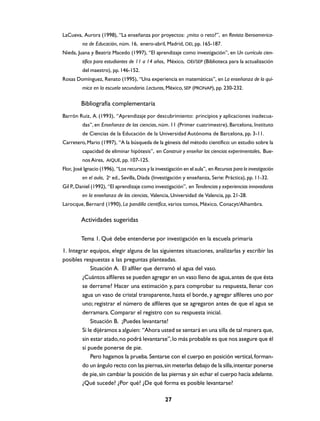 LaCueva, Aurora (1998), “La enseñanza por proyectos: ¿mito o reto?”, en Revista Iberoamerica-
         na de Educación, núm. 16, enero-abril, Madrid, OEI, pp. 165-187.
Nieda, Juana y Beatriz Macedo (1997), “El aprendizaje como investigación”, en Un currículo cien-
         tífico para estudiantes de 11 a 14 años, México, OEI/SEP (Biblioteca para la actualización
         del maestro), pp. 146-152.
Rosas Domínguez, Renato (1995), “Una experiencia en matemáticas”, en La enseñanza de la quí-
         mica en la escuela secundaria. Lecturas, México, SEP (PRONAP), pp. 230-232.

         Bibliografía complementaria
Barrón Ruiz, A. (1993), “Aprendizaje por descubrimiento: principios y aplicaciones inadecua-
         das”, en Enseñanza de las ciencias, núm. 11 (Primer cuatrimestre), Barcelona, Instituto
         de Ciencias de la Educación de la Universidad Autónoma de Barcelona, pp. 3-11.
Carretero, Mario (1997), “A la búsqueda de la génesis del método científico: un estudio sobre la
         capacidad de eliminar hipótesis”, en Construir y enseñar las ciencias experimentales, Bue-
         nos Aires, AIQUE, pp. 107-125.
Flor, José Ignacio (1996), “Los recursos y la investigación en el aula”, en Recursos para la investigación
         en el aula, 2a ed., Sevilla, Díada (Investigación y enseñanza, Serie: Práctica), pp. 11-32.
Gil P., Daniel (1992), “El aprendizaje como investigación”, en Tendencias y experiencias innovadoras
         en la enseñanza de las ciencias, Valencia, Universidad de Valencia, pp. 21-28.
Larocque, Bernard (1990), La pandilla científica, varios tomos, México, Conacyt/Alhambra.

         Actividades sugeridas

         Tema 1. Qué debe entenderse por investigación en la escuela primaria
1. Integrar equipos, elegir alguna de las siguientes situaciones, analizarlas y escribir las
posibles respuestas a las preguntas planteadas.
             Situación A. El alfiler que derramó el agua del vaso.
         ¿Cuántos alfileres se pueden agregar en un vaso lleno de agua, antes de que ésta
         se derrame? Hacer una estimación y, para comprobar su respuesta, llenar con
         agua un vaso de cristal transparente, hasta el borde, y agregar alfileres uno por
         uno; registrar el número de alfileres que se agregaron antes de que el agua se
         derramara. Comparar el registro con su respuesta inicial.
             Situación B. ¡Puedes levantarte!
         Si le dijéramos a alguien: “Ahora usted se sentará en una silla de tal manera que,
         sin estar atado, no podrá levantarse”, lo más probable es que nos asegure que él
         sí puede ponerse de pie.
             Pero hagamos la prueba. Sentarse con el cuerpo en posición vertical, forman-
         do un ángulo recto con las piernas, sin meterlas debajo de la silla, intentar ponerse
         de pie, sin cambiar la posición de las piernas y sin echar el cuerpo hacia adelante.
         ¿Qué sucede? ¿Por qué? ¿De qué forma es posible levantarse?

                                                   27
 