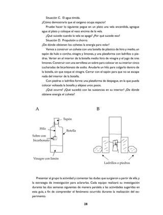 Situación C. El agua tímida.
        ¿Cómo demostraría que el oxígeno ocupa espacio?
            Pruebe hacer lo siguiente: pegue en un plato una vela encendida, agregue
        agua al plato y coloque el vaso encima de la vela.
            ¿Qué sucede cuando la vela se apaga? ¿Por qué sucede eso?
            Situación D. Propulsión a chorro.
        ¿De dónde obtienen los cohetes la energía para volar?
            Vamos a construir un cohete con una botella de plástico de litro y medio, un
        tapón de hule o corcho, vinagre y limones, y una plataforma con ladrillos o pie-
        dras. Verter en el interior de la botella medio litro de vinagre y el jugo de tres
        limones. Construir con una servilleta un sobre para colocar en su interior cinco
        cucharadas de bicarbonato de sodio. Anudarle un hilo para colgarlo dentro de
        la botella, sin que toque el vinagre. Cerrar con el tapón para que no se escape
        nada del interior de la botella.
            Con piedras o ladrillos forme una plataforma de despegue, en la que pueda
        colocar volteada la botella y aléjese unos pasos.
            ¿Qué ocurre? ¿Qué sucedió con las sustancias en su interior? ¿De dónde
        obtiene energía el cohete?



  A                                                   B

                         Tapón


      Hilo
                            Botella
Sobre con
bicarbonato




Vinagre con limón
                                                            Ladrillos o piedras



   Presentar al grupo la actividad y comentar las dudas que surgieron a partir de ella, y
la estrategia de investigación para aclararlas. Cada equipo realizará su investigación
durante las dos semanas siguientes de manera paralela a las actividades sugeridas en
esta guía, a fin de comprender el fenómeno ocurrido durante la realización del ex-
perimento.

                                           28
 