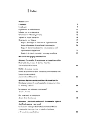 Índice


Presentación
Programa                                                             9
Introducción                                                         9
Organización de los contenidos                                      11
Relación con otras asignaturas                                      15
Orientaciones didácticas generales                                  16
Sugerencias para la evaluación                                      18
Organización por bloques                                            19
   Bloque I. Estrategias de enseñanza: la experimentación           19
   Bloque II. Estrategias de enseñanza: la investigación            26
   Bloque III. Contenidos de ciencias naturales de especial
   significado valoral y personal                                   32
   Bloque IV. La ciencia como obra humana y sus valores             39

Materiales de apoyo para el estudio

Bloque I. Estrategias de enseñanza: la experimentación
Descripción de una clase de Ciencias Naturales
María Antonia M. Candela                                            49

Del libro de texto al maestro
Formas de presentación de la actividad experimental en el aula
Resolución de problemas
María Antonia M. Candela                                            55

Bloque II. Estrategias de enseñanza: la investigación
El trabajo práctico en la enseñanza de las ciencias: una revisión
O. Barberá y P. Valdés                                              64

La enseñanza por proyectos: ¿mito o reto?
Aurora LaCueva                                                      66

Una experiencia en matemáticas
Renato Rosas Domínguez                                              78

Bloque III. Contenidos de ciencias naturales de especial
significado valoral y personal
La educación básica y el desarrollo sustentable en México
Elisa Bonilla Rius, Ma. Elena Hernández Castellanos
y Armando Sánchez Martínez                                          83
 