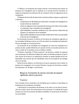 11. Elaborar una propuesta que incluya criterios e instrumentos para evaluar los
proyectos de investigación que se realizarán en la escuela primaria. Comentar en
equipo las propuestas de evaluación. De ser necesario incluir las sugerencias de sus
compañeros.
    12. Después de la jornada de observación y práctica, analizar en grupo su experiencia
e identificar:
     • ¿Cuáles fueron las dificultades para desarrollar un proyecto de investigación en
         el aula? ¿Cómo las resolvieron?
     • ¿Cómo se integraron otros contenidos de interés para los niños a fin de ampliar
         o comprender mejor el problema de investigación?
     • ¿Qué habilidades y actitudes manifestaron los niños durante el desarrollo del
         proyecto y la exposición de los resultados?
     • ¿Qué cambios identificaron entre las ideas iniciales de los niños y las expresadas
         al término de la investigación?
    Se recomienda incorporar al informe de la práctica los indicadores sugeridos en
las actividades del bloque anterior, con el fin de analizar los resultados de la aplicación
de esta estrategia en la escuela primaria.
    Los productos de las actividades de investigación, así como los resultados de la
práctica escolar, pueden difundirse en la escuela normal y en escuelas primarias cer-
canas, a través de un periódico mural, un folleto o boletín.
    13. Revisar el apartado 3, “Falsos proyectos”, de LaCueva, y analizar los aspectos
que caracterizan a los diferentes trabajos que suelen ser llamados proyectos sin que lo
sean. A partir de la lectura y su experiencia, comentar en equipo ejemplos de los ma-
lentendidos más comunes que han identificado acerca de los proyectos de investiga-
ción en la escuela.
    Posteriormente, elaborar una historieta en la que se represente cómo realizar un
proyecto de investigación en la escuela. Presentar al grupo las historietas y analizar
las propuestas a fin de llegar a conclusiones.


        Bloque III. Contenidos de ciencias naturales de especial
        significado valoral y personal

        Propósitos
Con el estudio de los contenidos y las actividades que se realicen en este bloque se
pretende que los estudiantes normalistas:
    1. Reconozcan la trascendencia de fomentar en las niñas y en los niños la promo-
ción de la salud, a partir del conocimiento de las funciones y el cuidado del cuerpo
humano, así como de la práctica de hábitos saludables en las personas, las familias y
las comunidades.


                                            32
 