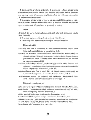 2. Identifiquen los problemas ambientales de su entorno y valoren la importancia
de desarrollar una actitud de respeto hacia el mundo natural, con el fin de promover
en la escuela primaria valores, actitudes y hábitos a favor del cuidado, la preservación
y el mejoramiento del ambiente.
   3. Reconozcan la importancia de integrar los aspectos biológicos, afectivos y cul-
turales al abordar los temas de educación sexual en la escuela primaria. Así como de
promover actitudes y valores a favor de la equidad de género.

        Temas
1. El cuidado del cuerpo humano y la promoción de la salud en la familia, en la escuela
y en la comunidad.
    2. El cuidado, la preservación y el mejoramiento del ambiente.
    3. Visión integral de la sexualidad humana y de la educación sexual.

        Bibliografía básica
AAAS (1997), “Salud física” y “Salud mental”, en Ciencia: conocimiento para todos, México, Oxford
         University Press/SEP (Biblioteca del normalista), pp. 84-89.
Bonilla Rius, Elisa, María Elena Hernández Castellanos y Armando Sánchez Martínez (1998), “La
         educación básica y el desarrollo sustentable en México”, en Básica. Revista de la escuela
         y del maestro, año V, núm. 23-24, mayo-agosto, México, Patronato SNTE para la cultura
         del maestro mexicano, pp. 81-88.
Buxarrais, Rosa María, Miquel Martínez, Josep María Puig y Jaume Trilla (1997), “El objeto de la
         evaluación”, en La educación moral en primaria y en secundaria. Una experiencia española,
         México, SEP (Biblioteca del normalista), pp. 177-184.
Porlán Ariza, Rafael y Pedro Cañal de León (1986), “Más allá de la investigación del medio”, en
         Cuadernos de Pedagogía, núm. 142, noviembre, Barcelona, Fontalba, pp. 8-12.
Werner, David y Bill Bower (1994), “Reflexiones sobre el aprendizaje y la enseñanza”, en Apren-
         diendo a promover la salud, México, SEP (Libros del Rincón), pp. 3-7.

        Bibliografía complementaria
Aguilar, José y G. Rodríguez (1996), Sexualidad. Lo que todo adolescente debe saber, México, Sitesa.
Andrée, Giordan y Christian Souchon (1988), La educación ambiental: guía práctica, 2ª ed., Sevilla,
         Díada (Investigación y enseñanza, Serie: Práctica, 2).
Fainhloc, Beatriz (1998), Hacia una escuela no sexista, Buenos Aires, AIQUE.
Hume, Patricia (1995), Guía para los niños que quieren salvar el planeta, México, Diana.
Murgades, Francesc (1987), Juegos de ecología, Madrid, Alhambra (Biblioteca de recursos didácticos).
The Earth Works Group (1991), 50 cosas sencillas para salvar a la Tierra, México, Diana.
Werner, David (1985), Donde no hay doctor, México, Pax.




                                                33
 