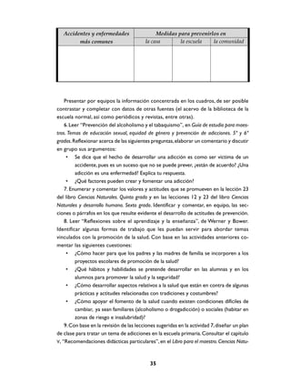 Accidentes y enfermedades                   Medidas para prevenirlos en
         más comunes                      la casa       la escuela   la comunidad




    Presentar por equipos la información concentrada en los cuadros, de ser posible
contrastar y completar con datos de otras fuentes (el acervo de la biblioteca de la
escuela normal, así como periódicos y revistas, entre otras).
    6. Leer “Prevención del alcoholismo y el tabaquismo”, en Guía de estudio para maes-
tros. Temas de educación sexual, equidad de género y prevención de adicciones. 5º y 6º
grados. Reflexionar acerca de las siguientes preguntas, elaborar un comentario y discutir
en grupo sus argumentos:
     • Se dice que el hecho de desarrollar una adicción es como ser víctima de un
         accidente, pues es un suceso que no se puede prever, ¿están de acuerdo? ¿Una
         adicción es una enfermedad? Explica tu respuesta.
     • ¿Qué factores pueden crear y fomentar una adicción?
    7. Enumerar y comentar los valores y actitudes que se promueven en la lección 23
del libro Ciencias Naturales. Quinto grado y en las lecciones 12 y 23 del libro Ciencias
Naturales y desarrollo humano. Sexto grado. Identificar y comentar, en equipo, las sec-
ciones o párrafos en los que resulte evidente el desarrollo de actitudes de prevención.
    8. Leer “Reflexiones sobre el aprendizaje y la enseñanza”, de Werner y Bower.
Identificar algunas formas de trabajo que les puedan servir para abordar temas
vinculados con la promoción de la salud. Con base en las actividades anteriores co-
mentar las siguientes cuestiones:
     • ¿Cómo hacer para que los padres y las madres de familia se incorporen a los
         proyectos escolares de promoción de la salud?
     • ¿Qué hábitos y habilidades se pretende desarrollar en las alumnas y en los
         alumnos para promover la salud y la seguridad?
     • ¿Cómo desarrollar aspectos relativos a la salud que están en contra de algunas
         prácticas y actitudes relacionadas con tradiciones y costumbres?
     • ¿Cómo apoyar el fomento de la salud cuando existen condiciones difíciles de
         cambiar, ya sean familiares (alcoholismo o drogadicción) o sociales (habitar en
         zonas de riesgo e insalubridad)?
    9. Con base en la revisión de las lecciones sugeridas en la actividad 7, diseñar un plan
de clase para tratar un tema de adicciones en la escuela primaria. Consultar el capítulo
V, “Recomendaciones didácticas particulares”, en el Libro para el maestro. Ciencias Natu-



                                            35
 