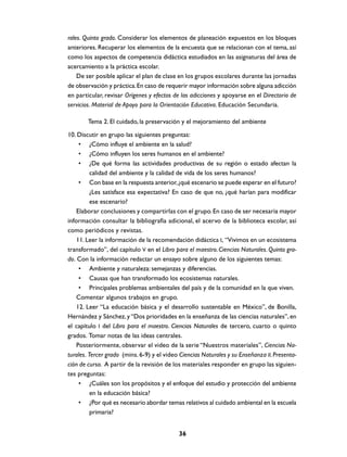 rales. Quinto grado. Considerar los elementos de planeación expuestos en los bloques
anteriores. Recuperar los elementos de la encuesta que se relacionan con el tema, así
como los aspectos de competencia didáctica estudiados en las asignaturas del área de
acercamiento a la práctica escolar.
    De ser posible aplicar el plan de clase en los grupos escolares durante las jornadas
de observación y práctica. En caso de requerir mayor información sobre alguna adicción
en particular, revisar Orígenes y efectos de las adicciones y apoyarse en el Directorio de
servicios. Material de Apoyo para la Orientación Educativa. Educación Secundaria.

        Tema 2. El cuidado, la preservación y el mejoramiento del ambiente
10. Discutir en grupo las siguientes preguntas:
     • ¿Cómo influye el ambiente en la salud?
     • ¿Cómo influyen los seres humanos en el ambiente?
     • ¿De qué forma las actividades productivas de su región o estado afectan la
          calidad del ambiente y la calidad de vida de los seres humanos?
     • Con base en la respuesta anterior, ¿qué escenario se puede esperar en el futuro?
          ¿Les satisface esa expectativa? En caso de que no, ¿qué harían para modificar
          ese escenario?
    Elaborar conclusiones y compartirlas con el grupo. En caso de ser necesaria mayor
información consultar la bibliografía adicional, el acervo de la biblioteca escolar, así
como periódicos y revistas.
    11. Leer la información de la recomendación didáctica I, “Vivimos en un ecosistema
transformado”, del capítulo V en el Libro para el maestro. Ciencias Naturales. Quinto gra-
do. Con la información redactar un ensayo sobre alguno de los siguientes temas:
     • Ambiente y naturaleza: semejanzas y diferencias.
     • Causas que han transformado los ecosistemas naturales.
     • Principales problemas ambientales del país y de la comunidad en la que viven.
    Comentar algunos trabajos en grupo.
    12. Leer “La educación básica y el desarrollo sustentable en México”, de Bonilla,
Hernández y Sánchez, y “Dos prioridades en la enseñanza de las ciencias naturales”, en
el capítulo I del Libro para el maestro. Ciencias Naturales de tercero, cuarto o quinto
grados. Tomar notas de las ideas centrales.
    Posteriormente, observar el video de la serie “Nuestros materiales”, Ciencias Na-
turales. Tercer grado (mins. 6-9) y el video Ciencias Naturales y su Enseñanza II. Presenta-
ción de curso. A partir de la revisión de los materiales responder en grupo las siguien-
tes preguntas:
     • ¿Cuáles son los propósitos y el enfoque del estudio y protección del ambiente
          en la educación básica?
     • ¿Por qué es necesario abordar temas relativos al cuidado ambiental en la escuela
          primaria?


                                            36
 