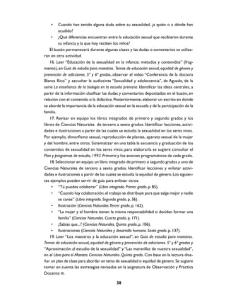 •    Cuando han tenido alguna duda sobre su sexualidad, ¿a quién o a dónde han
         acudido?
     • ¿Qué diferencias encuentran entre la educación sexual que recibieron durante
         su infancia y la que hoy reciben los niños?
    El buzón permanecerá durante algunas clases y las dudas o comentarios se utiliza-
rán en otra actividad.
    16. Leer “Educación de la sexualidad en la infancia: métodos y contenidos” (frag-
mento), en Guía de estudio para maestros. Temas de educación sexual, equidad de género y
prevención de adicciones. 5º y 6º grados, observar el video “Conferencia de la doctora
Blanca Rico” y escuchar la audiocinta “Sexualidad y adolescencia”, de Aguado, de la
serie La enseñanza de la biología en la escuela primaria. Identificar las ideas centrales, a
partir de la información clasificar las dudas y comentarios depositados en el buzón, en
relación con el contenido o la didáctica. Posteriormente, elaborar un escrito en donde
se aborde la importancia de la educación sexual en la escuela y de la participación de la
familia.
    17. Revisar en equipo los libros integrados de primero y segundo grados y los
libros de Ciencias Naturales de tercero a sexto grados. Identificar lecciones, activi-
dades e ilustraciones a partir de las cuales se estudia la sexualidad en los seres vivos.
Por ejemplo, dimorfismo sexual, reproducción de plantas, aparato sexual de la mujer
y del hombre, entre otros. Sistematizar en una tabla la secuencia y graduación de los
contenidos de sexualidad en los seres vivos; para elaborarla se sugiere consultar el
Plan y programas de estudio, 1993. Primaria y los avances programáticos de cada grado.
    18. Seleccionar en equipo un libro integrado de primero o segundo grados y uno de
Ciencias Naturales de tercero a sexto grados. Identificar lecciones y enlistar activi-
dades e ilustraciones a partir de las cuales se estudia la equidad de género. Los siguien-
tes ejemplos pueden servir de guía para enlistar otros:
     • “Tú puedes colaborar” (Libro integrado. Primer grado, p. 85).
     • “Cuando hay colaboración, el trabajo se distribuye para que salga mejor y nadie
         se canse” (Libro integrado. Segundo grado, p. 36).
     • Ilustración (Ciencias Naturales.Tercer grado, p. 162).
     • “La mujer y el hombre tienen la misma responsabilidad si deciden formar una
         familia” (Ciencias Naturales. Cuarto grado, p. 171).
     • ¿Sabías que...? (Ciencias Naturales. Quinto grado, p. 106).
     • Ilustraciones (Ciencias Naturales y desarrollo humano. Sexto grado, p. 137).
    19. Leer “Los maestros y la educación sexual”, en Guía de estudio para maestros.
Temas de educación sexual, equidad de género y prevención de adicciones. 5º y 6º grados y
“Aproximación al estudio de la sexualidad” y “Las maravillas de nuestra sexualidad”,
en el Libro para el Maestro. Ciencias Naturales. Quinto grado. Con base en la lectura dise-
ñar un plan de clase para abordar un tema de sexualidad o equidad de género. Se sugiere
tomar en cuenta las estrategias revisadas en la asignatura de Observación y Práctica
Docente III.

                                            38
 