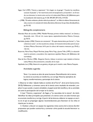 Sagan, Carl (1997), “Ciencia y esperanza”, “Un dragón en el garage”, “Cuando los científicos
         conocen el pecado” y “Un matrimonio entre el escepticismo y el asombro”, en El mun-
         do y sus demonios. La ciencia como una luz en la obscuridad, México, SEP, (Biblioteca para
         la actualización del maestro), pp. 41-58, 189-209, 307-318 y 319-332.
— (1998), “El medio ambiente: ¿dónde radica la prudencia?”, en Miles de millones. Pensamientos de
         vida y muerte en la antesala del milenio, Barcelona, Ediciones Grupo Zeta (SineQuaNon),
         pp. 93-102.

        Bibliografía complementaria
Alvarado, María de Lourdes (1994), “Matilde Montoya, primera médica mexicana”, en Ciencia y
         Desarrollo, núm. 118, vol. XX, nueva época, septiembre/octubre, México, Conacyt,
         pp. 70-73.
Berthelot, Joselyn (1994), “Ciencia con conciencia”, “El sujeto democrático por formar” y “Una
         coherencia nueva”, en Una escuela de su tiempo. Un horizonte democrático para la escue-
         la básica, México, Patronato SNTE para la cultura del maestro mexicano, pp. 59-62 y
         152-161.
Buxarrais, María Rosa, Miquel Martínez, Josep María Puig y Jaume Trilla (1997), La educación
         moral en primaria y secundaria. Una experiencia española, México, SEP (Biblioteca del
         normalista).
Díaz de Kuri, Martha (1998), Margarita Chorné y Salazar. La primera mujer titulada en América
         Latina, México, Documentación y estudios de la mujer.
Sepúlveda, Luis (1996), Historia de una gaviota y del gato que le enseñó a volar, México, Tusquets.

        Actividades sugeridas

        Tema 1. La ciencia es obra de seres humanos. Desmitificación de la ciencia.
        La ciencia se acumula, se transforma y se corrige. Historias ejemplares de
        logros, transformaciones y personajes de la ciencia
1. Observar el video “¿Quién habla en nombre de la Tierra?”, de la serie Cosmos (mins.
20-32). Reflexionar y comentar acerca de la ciencia como resultado de entender y ex-
plicar lo que sucede a nuestro alrededor, el papel social del científico y de su actividad,
así como la participación de la mujer en la ciencia.
    2. Leer “Ciencia y esperanza”, de Sagan, y “La naturaleza de la ciencia”, de AAAS.
Identificar las ideas principales que presentan a la ciencia como una obra humana que
se acumula, transforma y corrige. A partir de las lecturas, elaborar en equipo un escri-
to en el que se propongan algunas recomendaciones para favorecer en los niños el
interés por la ciencia.
    3. Analizar y discutir en equipo los siguientes mitos acerca de la ciencia. Escribir
propuestas que pueden sustituirlos y comentar cómo puede la escuela favorecer su
modificación.

                                                 40
 