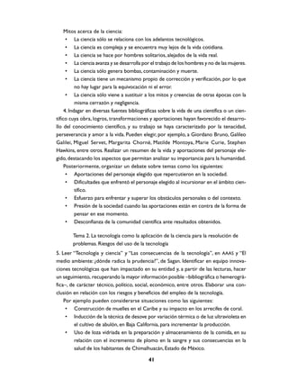 Mitos acerca de la ciencia:
      • La ciencia sólo se relaciona con los adelantos tecnológicos.
      • La ciencia es compleja y se encuentra muy lejos de la vida cotidiana.
      • La ciencia se hace por hombres solitarios, alejados de la vida real.
      • La ciencia avanza y se desarrolla por el trabajo de los hombres y no de las mujeres.
      • La ciencia sólo genera bombas, contaminación y muerte.
      • La ciencia tiene un mecanismo propio de corrección y verificación, por lo que
           no hay lugar para la equivocación ni el error.
      • La ciencia sólo viene a sustituir a los mitos y creencias de otras épocas con la
           misma cerrazón y negligencia.
     4. Indagar en diversas fuentes bibliográficas sobre la vida de una científica o un cien-
tífico cuya obra, logros, transformaciones y aportaciones hayan favorecido el desarro-
llo del conocimiento científico, y su trabajo se haya caracterizado por la tenacidad,
perseverancia y amor a la vida. Pueden elegir, por ejemplo, a Giordano Bruno, Galileo
Galilei, Miguel Servet, Margarita Chorné, Matilde Montoya, Marie Curie, Stephen
Hawkins, entre otros. Realizar un resumen de la vida y aportaciones del personaje ele-
gido, destacando los aspectos que permitan analizar su importancia para la humanidad.
     Posteriormente, organizar un debate sobre temas como los siguientes:
      • Aportaciones del personaje elegido que repercutieron en la sociedad.
      • Dificultades que enfrentó el personaje elegido al incursionar en el ámbito cien-
           tífico.
      • Esfuerzo para enfrentar y superar los obstáculos personales o del contexto.
      • Presión de la sociedad cuando las aportaciones están en contra de la forma de
           pensar en ese momento.
      • Desconfianza de la comunidad científica ante resultados obtenidos.

        Tema 2. La tecnología como la aplicación de la ciencia para la resolución de
        problemas. Riesgos del uso de la tecnología
5. Leer “Tecnología y ciencia” y “Las consecuencias de la tecnología”, en AAAS y “El
medio ambiente: ¿dónde radica la prudencia?”, de Sagan. Identificar en equipo innova-
ciones tecnológicas que han impactado en su entidad y, a partir de las lecturas, hacer
un seguimiento, recuperando la mayor información posible –bibliográfica o hemerográ-
fica–, de carácter técnico, político, social, económico, entre otros. Elaborar una con-
clusión en relación con los riesgos y beneficios del empleo de la tecnología.
    Por ejemplo pueden considerarse situaciones como las siguientes:
     • Construcción de muelles en el Caribe y su impacto en los arrecifes de coral.
     • Inducción de la técnica de desove por variación térmica o de luz ultravioleta en
         el cultivo de abulón, en Baja California, para incrementar la producción.
     • Uso de loza vidriada en la preparación y almacenamiento de la comida, en su
         relación con el incremento de plomo en la sangre y sus consecuencias en la
         salud de los habitantes de Chimalhuacán, Estado de México.

                                             41
 