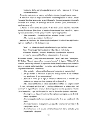 •    Sustitución de los clorofluorocarbonos en aerosoles y sistemas de refrigera-
         ción a nivel mundial.
    Presenten y comenten el reporte periodístico con sus compañeros de grupo.
    6. Revisar en equipo el bloque cuatro en los libros integrados o en los de Ciencias
Naturales. Identificar y comentar las actividades y las ilustraciones que se refieren a la
aplicación de la ciencia y la tecnología en la vida cotidiana (salud, alimentación, vi-
vienda, entre otros).
    7. Revisar el cintillo en los bloques II y IV del libro Ciencias Naturales y desarrollo
humano. Sexto grado. Seleccionar en equipo algunas innovaciones científicas y tecno-
lógicas que sean de su interés y responder las siguientes preguntas:
     • ¿Qué necesidades y demandas satisface la innovación seleccionada?
     • ¿Qué impacto genera sobre el ambiente?
    Exponer las respuestas por equipo y concluir respecto a cómo la ciencia y la tecno-
logía han modificado la vida de las personas.

        Tema 3. Los valores del científico. Confianza en la capacidad de la razón.
        Rigor. Tolerancia por las ideas de otros. Independencia intelectual y
        creatividad. Tenacidad y paciencia. Honestidad y capacidad de reconocer
        errores. La responsabilidad frente a las aplicaciones de la ciencia
8. Observar el video “¿Quién habla en nombre de la Tierra?”, de la serie Cosmos (mins.
41-45). Leer “Cuando los científicos conocen el pecado”, de Sagan, y “Talidomida”, de
Hoffman. Identificar y comentar en equipo los valores y las actitudes que los científicos
ponen en juego al realizar su trabajo y comunicar sus resultados. Las siguientes pregun-
tas pueden orientar los comentarios.
     • ¿Qué actitudes y valores se identifican en el contenido de los materiales?
     • ¿De qué manera se relacionan las posturas éticas y morales de los científicos
         con la aplicación de sus conocimientos?
     • ¿Por qué se afirma que el rigor, la tolerancia, la honestidad, la tenacidad y la
         paciencia son valores que debe poseer y aplicar el científico?
     • ¿Qué responsabilidad tienen ante la sociedad los científicos con sus propuestas?
    9. Leer “Un dragón en el garage” y “Un matrimonio entre el escepticismo y el
asombro”, de Sagan. Durante la lectura destacar aquellos aspectos que tienen relación
con la honestidad y capacidad de reconocer errores; discutir las siguientes cuestiones:
     • ¿Cómo propone el autor transformar las explicaciones mágicas acerca de fenó-
         menos y procesos?
     • ¿Cómo nos podemos formar una opinión científica de lo que sucede en la vida
         diaria?
     • ¿Cómo se relacionan el escepticismo, la capacidad para razonar y el método de
         trabajo de la ciencia?
     • ¿Cómo favorecer en la escuela primaria el desarrollo de las actitudes y los
         valores de los científicos?

                                            42
 